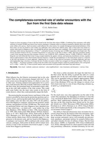 Astronomy & Astrophysics manuscript no. stellar_encounters_tgas c ESO 2017
16 August 2017
The completeness-corrected rate of stellar encounters with the
Sun from the ﬁrst Gaia data release
C.A.L. Bailer-Jones
Max Planck Institute for Astronomy, Königstuhl 17, 69117 Heidelberg, Germany
Submitted 27 June 2017; revised 4 August 2017; accepted 12 August 2017
ABSTRACT
I report on close encounters of stars to the Sun found in the ﬁrst Gaia data release (GDR1). Combining Gaia astrometry with radial
velocities of around 320 000 stars drawn from various catalogues, I integrate orbits in a Galactic potential to identify those stars which
come within a few parsecs. Such encounters could inﬂuence the solar system, for example through gravitational perturbations of the
Oort cloud. 16 stars are found to come within 2 pc (although a few of these have dubious data). This is fewer than were found in a
similar study based on Hipparcos data, even though the present study has many more candidates. This is partly because I reject stars
with large radial velocity uncertainties (>10 km s−1
), and partly because of missing stars in GDR1 (especially at the bright end). The
closest encounter found is Gl 710, a K dwarf long-known to come close to the Sun in about 1.3 Myr. The Gaia astrometry predict
a much closer passage than pre-Gaia estimates, however: just 16 000 AU (90% conﬁdence interval: 10 000–21 000 AU), which will
bring this star well within the Oort cloud. Using a simple model for the spatial, velocity, and luminosity distributions of stars, together
with an approximation of the observational selection function, I model the incompleteness of this Gaia-based search as a function
of the time and distance of closest approach. Applying this to a subset of the observed encounters (excluding duplicates and stars
with implausibly large velocities), I estimate the rate of stellar encounters within 5 pc averaged over the past and future 5 Myr to be
545±59 Myr−1
. Assuming a quadratic scaling of the rate within some encounter distance (which my model predicts), this corresponds
to 87 ± 9 Myr−1
within 2 pc. A more accurate analysis and assessment will be possible with future Gaia data releases.
Key words. Oort cloud – methods: analytical, statistical – solar neighbourhood – stars: kinematics and dynamics – surveys: Gaia
1. Introduction
What inﬂuence has the Galactic environment had on the solar
system? How has this environment changed with time? As the
solar system moves through the Galaxy, it is likely to come close
to other stars. Ionizing radiation from particularly hot or active
stars could adversely aﬀect life on Earth. Tidal forces could shear
the Oort cloud, the postulated body of primordial comets orbit-
ing in the cold, dark outskirts of the solar system. This could
push some bodies into the inner solar system in the form of
comet showers, where they could potentially impact the Earth.
Reconstructing the encounter history (and future) of the solar
system is possible by observing the present day positions and ve-
locities of stars, and tracing their paths back and forward in time.
Such studies came into their own after 1997 with the publica-
tion of the Hipparcos catalogue, which lists the positions, proper
motions, and parallaxes of some 120 000 stars. The various stud-
ies performed before and since Hipparcos have identiﬁed tens
of stars which have – or which will – come within 2 pc of the
Sun (Matthews 1994; Mülläri & Orlov 1996; García-Sánchez
et al. 1999, 2001; Dybczy´nski 2006; Bobylev 2010a,b; Jiménez-
Torres et al. 2011; Bailer-Jones 2015a; Dybczy´nski & Berski
2015; Mamajek et al. 2015; Berski & Dybczy´nski 2016). One
of these articles, Bailer-Jones (2015a) (hereafter paper 1), is the
precursor to the present work, and was based on the Hipparcos-
2 catalogue (van Leeuwen 2007) combined with various radial
velocity catalogues. Dybczy´nski & Berski (2015) looked more
closely at some of the encounters discovered in paper 1, in par-
ticular those ﬂagged as problematic.
The closer a stellar encounter, the larger the tidal force on
the Oort cloud. But the ability to perturb the orbit of a comet
depends also on the mass and relative speed of the encounter.
This can be quantiﬁed using an impulse approximation (Öpik
1932; Oort 1950; Rickman 1976; Dybczynski 1994). One ver-
sion of this (Rickman 1976) says the change in velocity of an
Oort cloud comet due to a star of mass M passing a distance dph
at speed vph is proportional to
M
vph d2
ph
. (1)
For the much rarer, very close approaches (on the order of the
comet–Sun separation), the dependence on distance is more like
1/dph (see Feng & Bailer-Jones (2015) for some empirical com-
parison). More sophisticated modelling of the eﬀect of pass-
ing stars on the Oort cloud has been carried out by, for exam-
ple, Scholl et al. (1982); Weissman (1996); Dybczy´nski (2002);
Fouchard et al. (2011); Rickman et al. (2012). Feng & Bailer-
Jones (2015) looked speciﬁcally at the consequence of the clos-
est encounters found in paper 1.
Our ability to ﬁnd and characterize close encounters has re-
ceived a huge boost by the launch of the Gaia astrometric satel-
lite in December 2013 (Gaia Collaboration et al. 2016b). This
deep, accurate astrometric survey will eventually provide posi-
tions, parallaxes, and proper motions for around a billion stars,
and radial velocities for tens of millions of them. The ﬁrst Gaia
data release (GDR1) in September 2016 (Gaia Collaboration
et al. 2016a), although based on a short segment of data and with
only preliminary calibrations, included astrometry for two mil-
Article number, page 1 of 15page.15
Article published by EDP Sciences, to be cited as https://doi.org/10.1051/0004-6361/201731453
 