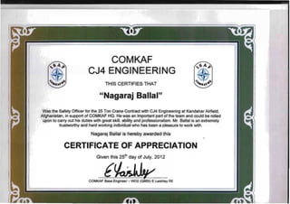 CO'MKAF
CJ4 ENGtNEER·ING
THIS CERTIFIES THAT
",Nagaraj Ballal"
Was the Safety Officer for the 25 Ton Crane Contract with CJ4 Engineering at Kandahar Airfield,
Afghanistan, in support of COMKAF HQ. He was an important part of the team and could be relied
upon to carry out his duties with great skill, ability and professionalism. Mr. Ballal is an extremely
trustworthy and hard working individual who has been a pleasure to work with.
Nagaraj Ballal is hereby awarded this
.
CERTIFICAT,EOF APp·RECIATIQ,N
Given this 25th
day of July, 2012
[
COMKAF Base Engineer - W02 (OMSI) E Laishley RE
 