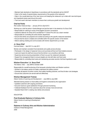 • Maintain high standards of cleanliness in accordance with the standards set by HACCP
• Cater to the needs of special dietary requirements of the guests at the restaurant
• Help in the overall planning of the new menus and keeping the restaurant up to date with new techniques
and ingredients being used around the world
• Train and coach new team members to ensure their continuous growth and development
Chef de Partie
Ritz Carlton Hotel and Spa - January 2012 to April 2013
Working as a chef de partie in Garde Manger and led the team in the absence of a Sous Chef
• Responsible for catering to some of the biggest Out-door conventions
• Catered to Bahrain Air Show 2012 and Bahrain F1 Grand Prix 2012 as a team member
• Responsible for controlling the entire kitchen department
• Ensure that dishes are prepared and cooked according to the specific restaurant standards
• Ensure that the stock is rotated and controlled within the specific section of the kitchen
• Attend catering meeting and communicates with kitchen departments up to date
Jr. Sous Chef
Carnival Dream - April 2011 to July 2011
Monitor and maintain consistent food standards and quality across all areas
• Participate in the design of seasonal menus and purchase all food and food related products
• Lead and inspire the staff and ensure that the kitchen runs smoothly at all times
• Supervise service ensuring presentation of food is as per the restaurant standards
• Support the management team to ensure targets are met with labor and food costs
• Responsible for controlling food costs and maintaining accurate records of all food ingredients used
Kitchen Executive / Jr. Sous Chef
The Oberoi, India - July 2008 to October 2009
Responsible for overall functioning of the banquets including Indian and Western sections
• Worked in the bakery section for better understand the bakery product
• Oversaw all aspects of portion control, food safety handling practices, and food & labor cost strategies
• Ensure that customers are served well and effectively
Kitchen Management Trainee
Oberoi Centre of Learning and Development - July 2006 to July 2008
Attended training session on food safety and hygiene conducted by the organization
• Updated customers with ongoing promotions
• Ensured maximum guest satisfaction through personal monitoring
• Collected feedback from the customers about the concept, food and services
• Assisted Head Chef in creating new dishes and products
EDUCATION
Post Graduate Diploma in Culinary Arts
Oberoi Centre of Learning & Development
2008
Diploma in Culinary Arts and Kitchen Administration
Institute of Hotel Management
2006
 