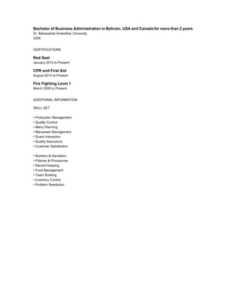 Bachelor of Business Administration in Bahrain, USA and Canada for more than 2 years
Dr. Babasaheb Ambedkar University
2006
CERTIFICATIONS
Red Seal
January 2014 to Present
CPR and First Aid
August 2015 to Present
Fire Fighting Level 1
March 2009 to Present
ADDITIONAL INFORMATION
SKILL SET
• Production Management
• Quality Control
• Menu Planning
• Manpower Management
• Guest Interaction
• Quality Assurance
• Customer Satisfaction
• Nutrition & Sanitation
• Policies & Procedures
• Record Keeping
• Food Management
• Team Building
• Inventory Control
• Problem Resolution
 