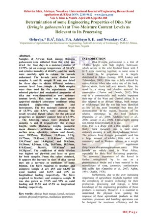 Orhevba, Idah, Adebayo, Nwankwo / International Journal of Engineering Research and
                      Applications (IJERA) ISSN: 2248-9622 www.ijera.com
                          Vol. 3, Issue 2, March -April 2013, pp.182-188
        Determination of some Engineering Properties of Dika Nut
         (Irvingia gabonensis) at Two Moisture Content Levels as
                        Relevant to Its Processing
            Orhevba,* B.A1, Idah, P.A, Adebayo S. E. and Nwankwo C.C.
1
    Department of Agricultural and Bioresources Engineering, Federal University of Technology, PMB 65, Minna,
                                               Niger State, Nigeria


Abstract.
Samples of African bush mango (Irvingia                    INTRODUCTION
gabonensis) were collected from the wild, sun                        Dika (Irvingia gabonensis) is a tree of
dried for four days to a moisture content of               15-40m height, with bole slightly buttressed,
13.75% (at an average temperature of 38.160C               which occurs in the wild lowland forest with 2
and relative humidity of 40.60%) and the seeds             to 3 trees occurring together; in some areas it
were carefully split to release the kernels                is found to be gregarious. It is largely
unharmed. The kernels were divided into                    distributed in Africa (Leakey, 1999, Leakey and
samples A and B; sample B was sun dried                    Tchoundjeu, 2001). Dika tree is fully utilized by
for three days to obtain different moisture                native African tribes who make use of the bark,
content level from sample A. Both samples                  leaves, stems, fruits and seed kernels. Also, the
were then used for the experiments. Some                   wood is a strong and durable material for
selected physical and mechanical properties of             construction ( Festus and Nwala, 2012). Dika
dika nut were determined at two moisture                   tree is a commercially and socially important
content levels. This study was done under                  fruit tree of the West and Central Africa. It is
approved standard laboratory conditions using              also referred to as African mango, bush mango
standard      engineering      methods      and            or wild mango, and the tree has been identified
instruments. The two moisture content levels               as one of the most important fruit trees for
of 13.75% and 8.74% were obtained. The                     domestication in the region, because of its
result revealed higher values for the physical             relative importance to the food industry
properties at moisture content level of 13.75%             (Ogunsina et al., 2008; Adebayo-Tayo et al.,
. The following values were obtained for                   2006; Leakey et al., 2005). It ranks highly among
samples A and B respectively: the average                  non-timber forest products in its use.
length, width, thickness, weight, geometric                Dika fruit is a drupe with a thin epicarp, a soft
mean diameter, arithmetic mean diameter,                   fleshy thick mesocarp and a hard stony
surface area, sphericity, volume and density               endocarp encasing a soft dicotyledonous kernel.
were 28.97mm, 19.49mm, 11.91mm, 2.23g,                     The extracts from Irvingia gabonensis seed has
18.77mm, 20.12mm, 1111.81mm2, 64,95%,                      a large amount of soluble fibre and it is
156.17mm3 and 14.44g/cm3, and 28.62mm,                     commonly used in Western cultures as a weight
18.20mm, 8.24mm, 1.15g, 16.07mm, 18.35mm,                  loss                                   supplement
819.02mm2,      56.46%,      115.61mm3      and            (http://www.africanmangotreatment.com).      Dika
          3
10.20g/cm . The coefficient of static friction             kernels are widely used in West Africa,
was highest on plywood and least on glass                  especially for their food thickening properties.
for both samples. From the values obtained,                The economic importance of the kernel is
it appears the increase in sizes of dika kernel            further strengthened by its use as a
may aid a decrease in coefficient of static                pharmaceutical binder and a base material in the
friction. The force required to fracture and               manufacture of soap, cosmetics, confectionary
compress sample A are 25N and 62.5N on                     and edible fats (Ogunsina et al., 2007; Agbor,
axial loading and 12.5N and 45N on                         1994; Okafor, 1978).
longitudinal loading respectively. The force                         Furthermore, due to the ever increasing
required to fracture and compress sample B                 importance of agricultural products together with
was also gotten as 37.5N and 95N on axial                  the complexity of modern technology for their
loading and 27.5N and 67.5N on longitudinal                production, processing and storage, a better
loading respectively.                                      knowledge of the engineering properties of these
                                                           products is necessary. However, it is essential to
Key words: African bush mango, kernel, moisture            understand the physical laws guiding the
content, physical properties, mechanical properties        response of these agricultural products so that
                                                           machines, processes and handling operations can
                                                           be designed for maximum efficiency and the


                                                                                               182 | P a g e
 