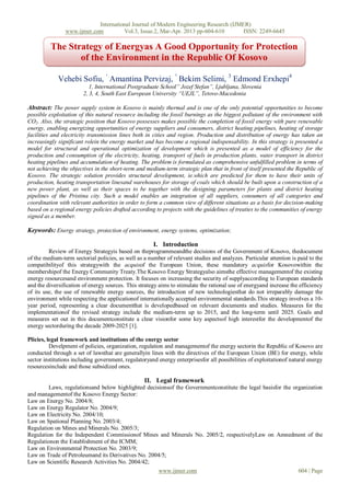 International Journal of Modern Engineering Research (IJMER)
                www.ijmer.com         Vol.3, Issue.2, Mar-Apr. 2013 pp-604-610        ISSN: 2249-6645

          The Strategy of Energyas A Good Opportunity for Protection
                 of the Environment in the Republic Of Kosovo

             Vehebi Sofiu, ¹ Amantina Pervizaj, ² Bekim Selimi, 3 Edmond Erxhepi4
                           1, International Postgraduate School” Jozef Stefan”, Ljubljana, Slovenia
                        2, 3, 4, South East European University “UEJL”, Tetovo-Macedonia

Abstract: The power supply system in Kosovo is mainly thermal and is one of the only potential opportunities to become
possible exploitation of this natural resource including the fossil burnings as the biggest pollutant of the environment with
CO2. Also, the strategic position that Kosovo possesses makes possible the completion of fossil energy with pure renewable
energy, enabling energizing opportunities of energy suppliers and consumers, district heating pipelines, heating of storage
facilities and electricity transmission lines both in cities and region. Production and distribution of energy has taken an
increasingly significant rolein the energy market and has become a regional indispensability. In this strategy is presented a
model for structural and operational optimization of development which is presented as a model of efficiency for the
production and consumption of the electricity, heating, transport of fuels in production plants, water transport in district
heating pipelines and accumulation of heating. The problem is formulated as comprehensive unfulfilled problem in terms of
not achieving the objectives in the short-term and medium-term strategic plan that in front of itself presented the Republic of
Kosovo. The strategic solution provides structural development, ie.which are predicted for them to have their units of
production, heating transportation linesand warehouses for storage of coals which should be built upon a construction of a
new power plant, as well as their spaces to be together with the designing parameters for plants and district heating
pipelines of the Pristina city. Such a model enables an integration of all suppliers, consumers of all categories and
coordination with relevant authorities in order to form a common view of different situations as a basis for decision-making
based on a regional energy policies drafted according to projects with the guidelines of treaties to the communities of energy
signed as a member.

Keywords: Energy strategy, protection of environment, energy systems, optimization;

                                                      I. Introduction
         Review of Energy Strategyis based on theprogrammeandthe decisions of the Government of Kosovo, thedocument
of the medium-term sectorial policies, as well as a number of relevant studies and analyzes. Particular attention is paid to the
compatibilityof this strategywith the acquisof the European Union, these mandatory acquisfor Kosovowithin the
membershipof the Energy Community Treaty.The Kosovo Energy Strategyalso aimsthe effective managementof the existing
energy resourcesand environment protection. It focuses on increasing the security of supplyaccording to European standards
and the diversification of energy sources. This strategy aims to stimulate the rational use of energyand increase the efficiency
of its use, the use of renewable energy sources, the introduction of new technologiesthat do not irreparably damage the
environment while respecting the applicationof internationally accepted environmental standards.This strategy involves a 10-
year period, representing a clear documentthat is developedbased on relevant documents and studies. Measures for the
implementationof the revised strategy include the medium-term up to 2015, and the long-term until 2025. Goals and
measures set out in this documentconstitute a clear visionfor some key aspectsof high interestfor the developmentof the
energy sectorduring the decade 2009-2025 [1].

Plicies, legal framework and institutions of the energy sector
          Develpment of policies, organization, regulation and managementof the energy sectorin the Republic of Kosovo are
conducted through a set of lawsthat are generallyin lines with the directives of the European Union (BE) for energy, while
sector institutions including government, regulatoryand energy enterprisesfor all possibilities of exploitationof natural energy
resourcesinclude and those subsidized ones.

                                                  II. Legal framework
        Laws, regulationsand below highlighted decisionsof the Governmentconstitute the legal basisfor the organization
and managementof the Kosovo Energy Sector:
Law on Energy No. 2004/8;
Law on Energy Regulator No. 2004/9;
Law on Electricity No. 2004/10;
Law on Spational Planning No. 2003/4;
Regulation on Mines and Minerals No. 2005/3;
Regulation for the Independent Commissionof Mines and Minerals No. 2005/2, respectivelyLaw on Amnedment of the
Regulationon the Establishment of the ICMM;
Law on Environmental Protection No. 2003/9;
Law on Trade of Petroleumand its Derivatives No. 2004/5;
Law on Scientific Research Activities No. 2004/42;
                                                     www.ijmer.com                                           604 | Page
 