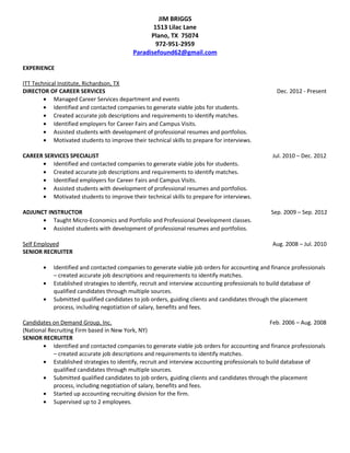 JIM BRIGGS
1513 Lilac Lane
Plano, TX 75074
972-951-2959
Paradisefound62@gmail.com
EXPERIENCE
ITT Technical Institute, Richardson, TX
DIRECTOR OF CAREER SERVICES Dec. 2012 - Present
• Managed Career Services department and events
• Identified and contacted companies to generate viable jobs for students.
• Created accurate job descriptions and requirements to identify matches.
• Identified employers for Career Fairs and Campus Visits.
• Assisted students with development of professional resumes and portfolios.
• Motivated students to improve their technical skills to prepare for interviews.
CAREER SERVICES SPECIALIST Jul. 2010 – Dec. 2012
• Identified and contacted companies to generate viable jobs for students.
• Created accurate job descriptions and requirements to identify matches.
• Identified employers for Career Fairs and Campus Visits.
• Assisted students with development of professional resumes and portfolios.
• Motivated students to improve their technical skills to prepare for interviews.
ADJUNCT INSTRUCTOR Sep. 2009 – Sep. 2012
• Taught Micro-Economics and Portfolio and Professional Development classes.
• Assisted students with development of professional resumes and portfolios.
Self Employed Aug. 2008 – Jul. 2010
SENIOR RECRUITER
• Identified and contacted companies to generate viable job orders for accounting and finance professionals
– created accurate job descriptions and requirements to identify matches.
• Established strategies to identify, recruit and interview accounting professionals to build database of
qualified candidates through multiple sources.
• Submitted qualified candidates to job orders, guiding clients and candidates through the placement
process, including negotiation of salary, benefits and fees.
Candidates on Demand Group, Inc. Feb. 2006 – Aug. 2008
(National Recruiting Firm based in New York, NY)
SENIOR RECRUITER
• Identified and contacted companies to generate viable job orders for accounting and finance professionals
– created accurate job descriptions and requirements to identify matches.
• Established strategies to identify, recruit and interview accounting professionals to build database of
qualified candidates through multiple sources.
• Submitted qualified candidates to job orders, guiding clients and candidates through the placement
process, including negotiation of salary, benefits and fees.
• Started up accounting recruiting division for the firm.
• Supervised up to 2 employees.
 