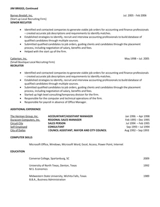 JIM BRIGGS, Continued
Barnes Bredall, Inc. Jul. 2005 - Feb 2006
(Start up Local Recruiting Firm)
SENIOR RECUITER
• Identified and contacted companies to generate viable job orders for accounting and finance professionals
– created accurate job descriptions and requirements to identify matches.
• Established strategies to identify, recruit and interview accounting professionals to build database of
qualified candidates through multiple sources.
• Submitted qualified candidates to job orders, guiding clients and candidates through the placement
process, including negotiation of salary, benefits and fees.
• Helped with the start up of the firm.
Catterton, Inc. May 1998 – Jul. 2005
(Small Boutique Local Recruiting Firm)
RECRUITER
• Identified and contacted companies to generate viable job orders for accounting and finance professionals
– created accurate job descriptions and requirements to identify matches.
• Established strategies to identify, recruit and interview accounting professionals to build database of
qualified candidates through multiple sources.
• Submitted qualified candidates to job orders, guiding clients and candidates through the placement
process, including negotiation of salary, benefits and fees.
• Started up high level consulting/temporary division for the firm.
• Responsible for the computer and technical operations of the firm.
• Responsible for payroll in absence of Office Manager.
ADDITIONAL EXPERIENCE
The Herman Group, Inc. ACCOUNTANT/ASSISTANT MANAGER Jan 1996 – Apr 1998
Duracom Computers, Inc. REGIONAL SALES MANAGER Feb 1995 – Dec 1995
Circuit City SALES PERSON Jul 1994 – Feb 1995
Self-Employed CONSULTANT Sep 1993 – Jul 1994
City of Dallas COUNCIL ASSISTANT, MAYOR AND CITY COUNCIL Aug 1992 – Sep 1993
COMPUTER SKILLS
Microsoft Office, Windows, Microsoft Word, Excel, Access, Power Point, Internet
EDUCATION
Converse College, Spartanburg, SC 2009
University of North Texas, Denton, Texas 1992
M.S. Economics
Midwestern State University, Wichita Falls, Texas 1989
B.B.A., Business Administration
 