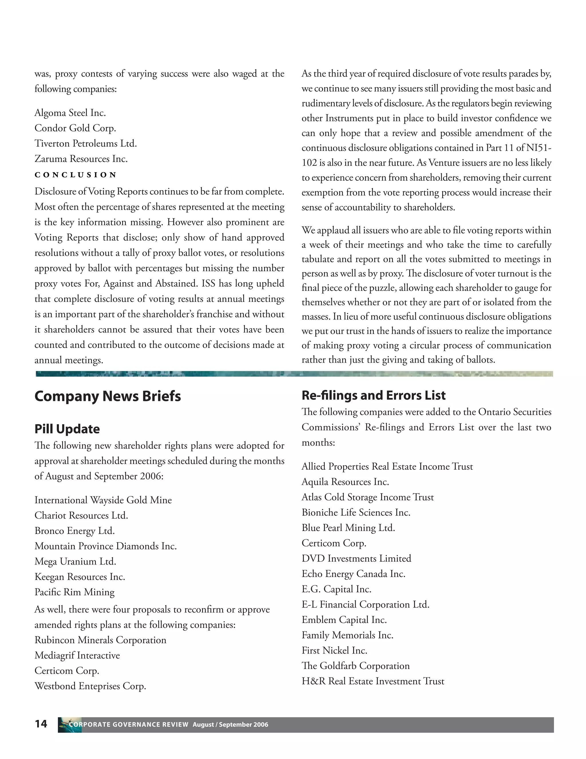 14 CORPORATE GOVERNANCE REVIEW August / September 2006
was, proxy contests of varying success were also waged at the
following companies:
Algoma Steel Inc.
Condor Gold Corp.
Tiverton Petroleums Ltd.
Zaruma Resources Inc.
C O N C L U S I O N
Disclosure of Voting Reports continues to be far from complete.
Most often the percentage of shares represented at the meeting
is the key information missing. However also prominent are
Voting Reports that disclose; only show of hand approved
resolutions without a tally of proxy ballot votes, or resolutions
approved by ballot with percentages but missing the number
proxy votes For, Against and Abstained. ISS has long upheld
that complete disclosure of voting results at annual meetings
is an important part of the shareholder’s franchise and without
it shareholders cannot be assured that their votes have been
counted and contributed to the outcome of decisions made at
annual meetings.
As the third year of required disclosure of vote results parades by,
we continue to see many issuers still providing the most basic and
rudimentary levels of disclosure. As the regulators begin reviewing
other Instruments put in place to build investor conﬁdence we
can only hope that a review and possible amendment of the
continuous disclosure obligations contained in Part 11 of NI51-
102 is also in the near future. As Venture issuers are no less likely
to experience concern from shareholders, removing their current
exemption from the vote reporting process would increase their
sense of accountability to shareholders.
We applaud all issuers who are able to ﬁle voting reports within
a week of their meetings and who take the time to carefully
tabulate and report on all the votes submitted to meetings in
person as well as by proxy. The disclosure of voter turnout is the
ﬁnal piece of the puzzle, allowing each shareholder to gauge for
themselves whether or not they are part of or isolated from the
masses. In lieu of more useful continuous disclosure obligations
we put our trust in the hands of issuers to realize the importance
of making proxy voting a circular process of communication
rather than just the giving and taking of ballots.
Company News Briefs
Pill Update
The following new shareholder rights plans were adopted for
approval at shareholder meetings scheduled during the months
of August and September 2006:
International Wayside Gold Mine
Chariot Resources Ltd.
Bronco Energy Ltd.
Mountain Province Diamonds Inc.
Mega Uranium Ltd.
Keegan Resources Inc.
Paciﬁc Rim Mining
As well, there were four proposals to reconﬁrm or approve
amended rights plans at the following companies:
Rubincon Minerals Corporation
Mediagrif Interactive
Certicom Corp.
Westbond Enteprises Corp.
Re-ﬁlings and Errors List
The following companies were added to the Ontario Securities
Commissions’ Re-ﬁlings and Errors List over the last two
months:
Allied Properties Real Estate Income Trust
Aquila Resources Inc.
Atlas Cold Storage Income Trust
Bioniche Life Sciences Inc.
Blue Pearl Mining Ltd.
Certicom Corp.
DVD Investments Limited
Echo Energy Canada Inc.
E.G. Capital Inc.
E-L Financial Corporation Ltd.
Emblem Capital Inc.
Family Memorials Inc.
First Nickel Inc.
The Goldfarb Corporation
H&R Real Estate Investment Trust
 