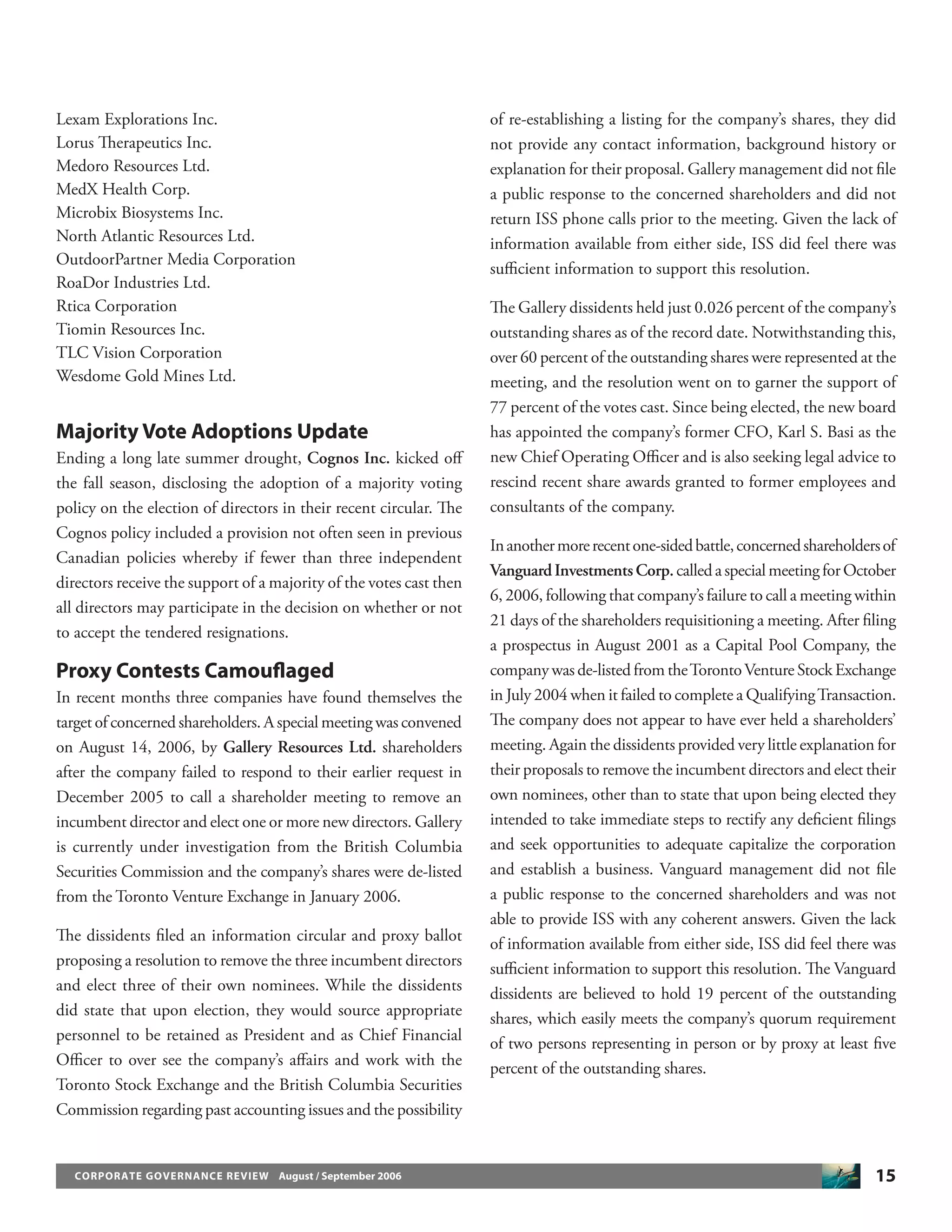 15CORPORATE GOVERNANCE REVIEW August / September 2006
Lexam Explorations Inc.
Lorus Therapeutics Inc.
Medoro Resources Ltd.
MedX Health Corp.
Microbix Biosystems Inc.
North Atlantic Resources Ltd.
OutdoorPartner Media Corporation
RoaDor Industries Ltd.
Rtica Corporation
Tiomin Resources Inc.
TLC Vision Corporation
Wesdome Gold Mines Ltd.
Majority Vote Adoptions Update
Ending a long late summer drought, Cognos Inc. kicked oﬀ
the fall season, disclosing the adoption of a majority voting
policy on the election of directors in their recent circular. The
Cognos policy included a provision not often seen in previous
Canadian policies whereby if fewer than three independent
directors receive the support of a majority of the votes cast then
all directors may participate in the decision on whether or not
to accept the tendered resignations.
Proxy Contests Camouﬂaged
In recent months three companies have found themselves the
target of concerned shareholders. A special meeting was convened
on August 14, 2006, by Gallery Resources Ltd. shareholders
after the company failed to respond to their earlier request in
December 2005 to call a shareholder meeting to remove an
incumbent director and elect one or more new directors. Gallery
is currently under investigation from the British Columbia
Securities Commission and the company’s shares were de-listed
from the Toronto Venture Exchange in January 2006.
The dissidents ﬁled an information circular and proxy ballot
proposing a resolution to remove the three incumbent directors
and elect three of their own nominees. While the dissidents
did state that upon election, they would source appropriate
personnel to be retained as President and as Chief Financial
Oﬃcer to over see the company’s aﬀairs and work with the
Toronto Stock Exchange and the British Columbia Securities
Commission regarding past accounting issues and the possibility
of re-establishing a listing for the company’s shares, they did
not provide any contact information, background history or
explanation for their proposal. Gallery management did not ﬁle
a public response to the concerned shareholders and did not
return ISS phone calls prior to the meeting. Given the lack of
information available from either side, ISS did feel there was
suﬃcient information to support this resolution.
The Gallery dissidents held just 0.026 percent of the company’s
outstanding shares as of the record date. Notwithstanding this,
over 60 percent of the outstanding shares were represented at the
meeting, and the resolution went on to garner the support of
77 percent of the votes cast. Since being elected, the new board
has appointed the company’s former CFO, Karl S. Basi as the
new Chief Operating Oﬃcer and is also seeking legal advice to
rescind recent share awards granted to former employees and
consultants of the company.
Inanothermorerecentone-sidedbattle,concernedshareholdersof
VanguardInvestmentsCorp.calledaspecialmeetingforOctober
6, 2006, following that company’s failure to call a meeting within
21 days of the shareholders requisitioning a meeting. After ﬁling
a prospectus in August 2001 as a Capital Pool Company, the
company was de-listed from theTorontoVenture Stock Exchange
in July 2004 when it failed to complete a QualifyingTransaction.
The company does not appear to have ever held a shareholders’
meeting. Again the dissidents provided very little explanation for
their proposals to remove the incumbent directors and elect their
own nominees, other than to state that upon being elected they
intended to take immediate steps to rectify any deﬁcient ﬁlings
and seek opportunities to adequate capitalize the corporation
and establish a business. Vanguard management did not ﬁle
a public response to the concerned shareholders and was not
able to provide ISS with any coherent answers. Given the lack
of information available from either side, ISS did feel there was
suﬃcient information to support this resolution. The Vanguard
dissidents are believed to hold 19 percent of the outstanding
shares, which easily meets the company’s quorum requirement
of two persons representing in person or by proxy at least ﬁve
percent of the outstanding shares.
 