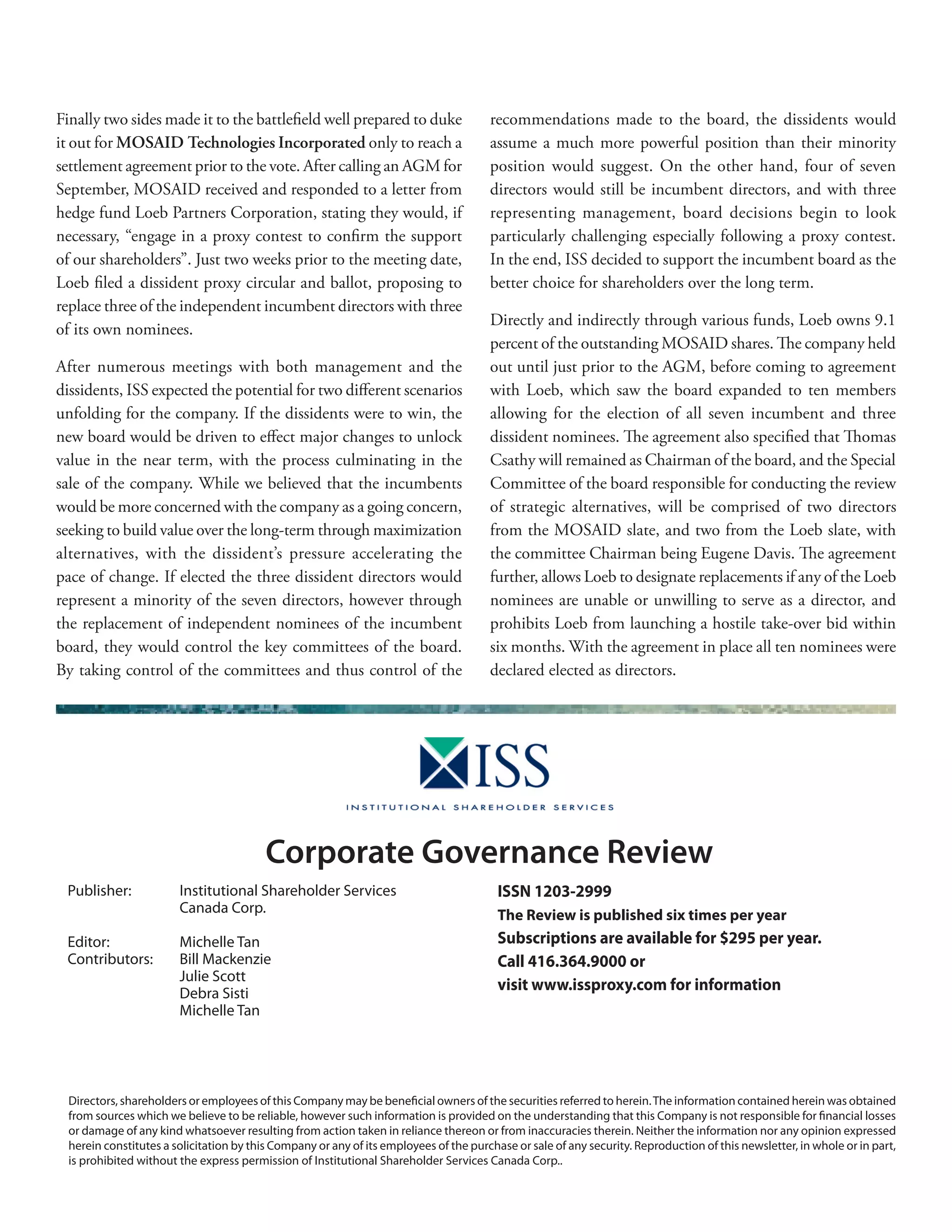 Finally two sides made it to the battleﬁeld well prepared to duke
it out for MOSAID Technologies Incorporated only to reach a
settlement agreement prior to the vote. After calling an AGM for
September, MOSAID received and responded to a letter from
hedge fund Loeb Partners Corporation, stating they would, if
necessary, “engage in a proxy contest to conﬁrm the support
of our shareholders”. Just two weeks prior to the meeting date,
Loeb ﬁled a dissident proxy circular and ballot, proposing to
replace three of the independent incumbent directors with three
of its own nominees.
After numerous meetings with both management and the
dissidents, ISS expected the potential for two diﬀerent scenarios
unfolding for the company. If the dissidents were to win, the
new board would be driven to eﬀect major changes to unlock
value in the near term, with the process culminating in the
sale of the company. While we believed that the incumbents
would be more concerned with the company as a going concern,
seeking to build value over the long-term through maximization
alternatives, with the dissident’s pressure accelerating the
pace of change. If elected the three dissident directors would
represent a minority of the seven directors, however through
the replacement of independent nominees of the incumbent
board, they would control the key committees of the board.
By taking control of the committees and thus control of the
recommendations made to the board, the dissidents would
assume a much more powerful position than their minority
position would suggest. On the other hand, four of seven
directors would still be incumbent directors, and with three
representing management, board decisions begin to look
particularly challenging especially following a proxy contest.
In the end, ISS decided to support the incumbent board as the
better choice for shareholders over the long term.
Directly and indirectly through various funds, Loeb owns 9.1
percent of the outstanding MOSAID shares. The company held
out until just prior to the AGM, before coming to agreement
with Loeb, which saw the board expanded to ten members
allowing for the election of all seven incumbent and three
dissident nominees. The agreement also speciﬁed that Thomas
Csathy will remained as Chairman of the board, and the Special
Committee of the board responsible for conducting the review
of strategic alternatives, will be comprised of two directors
from the MOSAID slate, and two from the Loeb slate, with
the committee Chairman being Eugene Davis. The agreement
further, allows Loeb to designate replacements if any of the Loeb
nominees are unable or unwilling to serve as a director, and
prohibits Loeb from launching a hostile take-over bid within
six months. With the agreement in place all ten nominees were
declared elected as directors.
ISSN 1203-2999
The Review is published six times per year
Subscriptions are available for $295 per year.
Call 416.364.9000 or
visit www.issproxy.com for information
Directors, shareholders or employees of this Company may be beneﬁcial owners of the securities referred to herein.The information contained herein was obtained
from sources which we believe to be reliable, however such information is provided on the understanding that this Company is not responsible for ﬁnancial losses
or damage of any kind whatsoever resulting from action taken in reliance thereon or from inaccuracies therein. Neither the information nor any opinion expressed
herein constitutes a solicitation by this Company or any of its employees of the purchase or sale of any security. Reproduction of this newsletter, in whole or in part,
is prohibited without the express permission of Institutional Shareholder Services Canada Corp..
Publisher: Institutional Shareholder Services
Canada Corp.
Editor: Michelle Tan
Contributors: Bill Mackenzie
Julie Scott
Debra Sisti
Michelle Tan
Corporate Governance Review
 