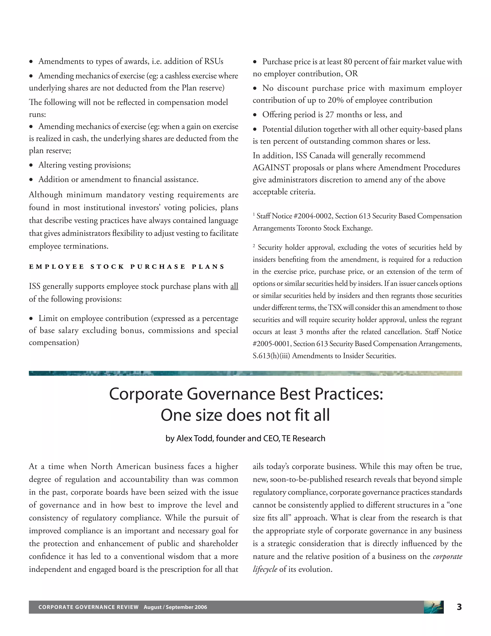 3CORPORATE GOVERNANCE REVIEW August / September 2006
Corporate Governance Best Practices:
One size does not fit all
by Alex Todd, founder and CEO, TE Research
At a time when North American business faces a higher
degree of regulation and accountability than was common
in the past, corporate boards have been seized with the issue
of governance and in how best to improve the level and
consistency of regulatory compliance. While the pursuit of
improved compliance is an important and necessary goal for
the protection and enhancement of public and shareholder
conﬁdence it has led to a conventional wisdom that a more
independent and engaged board is the prescription for all that
ails today’s corporate business. While this may often be true,
new, soon-to-be-published research reveals that beyond simple
regulatory compliance, corporate governance practices standards
cannot be consistently applied to diﬀerent structures in a “one
size ﬁts all” approach. What is clear from the research is that
the appropriate style of corporate governance in any business
is a strategic consideration that is directly inﬂuenced by the
nature and the relative position of a business on the corporate
lifecycle of its evolution.
• Amendments to types of awards, i.e. addition of RSUs
• Amending mechanics of exercise (eg: a cashless exercise where
underlying shares are not deducted from the Plan reserve)
The following will not be reﬂected in compensation model
runs:
• Amending mechanics of exercise (eg: when a gain on exercise
is realized in cash, the underlying shares are deducted from the
plan reserve;
• Altering vesting provisions;
• Addition or amendment to ﬁnancial assistance.
Although minimum mandatory vesting requirements are
found in most institutional investors’ voting policies, plans
that describe vesting practices have always contained language
that gives administrators ﬂexibility to adjust vesting to facilitate
employee terminations.
E M P L O Y E E S T O C K P U R C H A S E P L A N S
ISS generally supports employee stock purchase plans with all
of the following provisions:
• Limit on employee contribution (expressed as a percentage
of base salary excluding bonus, commissions and special
compensation)
• Purchase price is at least 80 percent of fair market value with
no employer contribution, OR
• No discount purchase price with maximum employer
contribution of up to 20% of employee contribution
• Oﬀering period is 27 months or less, and
• Potential dilution together with all other equity-based plans
is ten percent of outstanding common shares or less.
In addition, ISS Canada will generally recommend
AGAINST proposals or plans where Amendment Procedures
give administrators discretion to amend any of the above
acceptable criteria.
1
Staﬀ Notice #2004-0002, Section 613 Security Based Compensation
Arrangements Toronto Stock Exchange.
2
Security holder approval, excluding the votes of securities held by
insiders beneﬁting from the amendment, is required for a reduction
in the exercise price, purchase price, or an extension of the term of
options or similar securities held by insiders. If an issuer cancels options
or similar securities held by insiders and then regrants those securities
underdiﬀerentterms,theTSXwillconsiderthisanamendmenttothose
securities and will require security holder approval, unless the regrant
occurs at least 3 months after the related cancellation. Staﬀ Notice
#2005-0001, Section 613 Security Based Compensation Arrangements,
S.613(h)(iii) Amendments to Insider Securities.
 