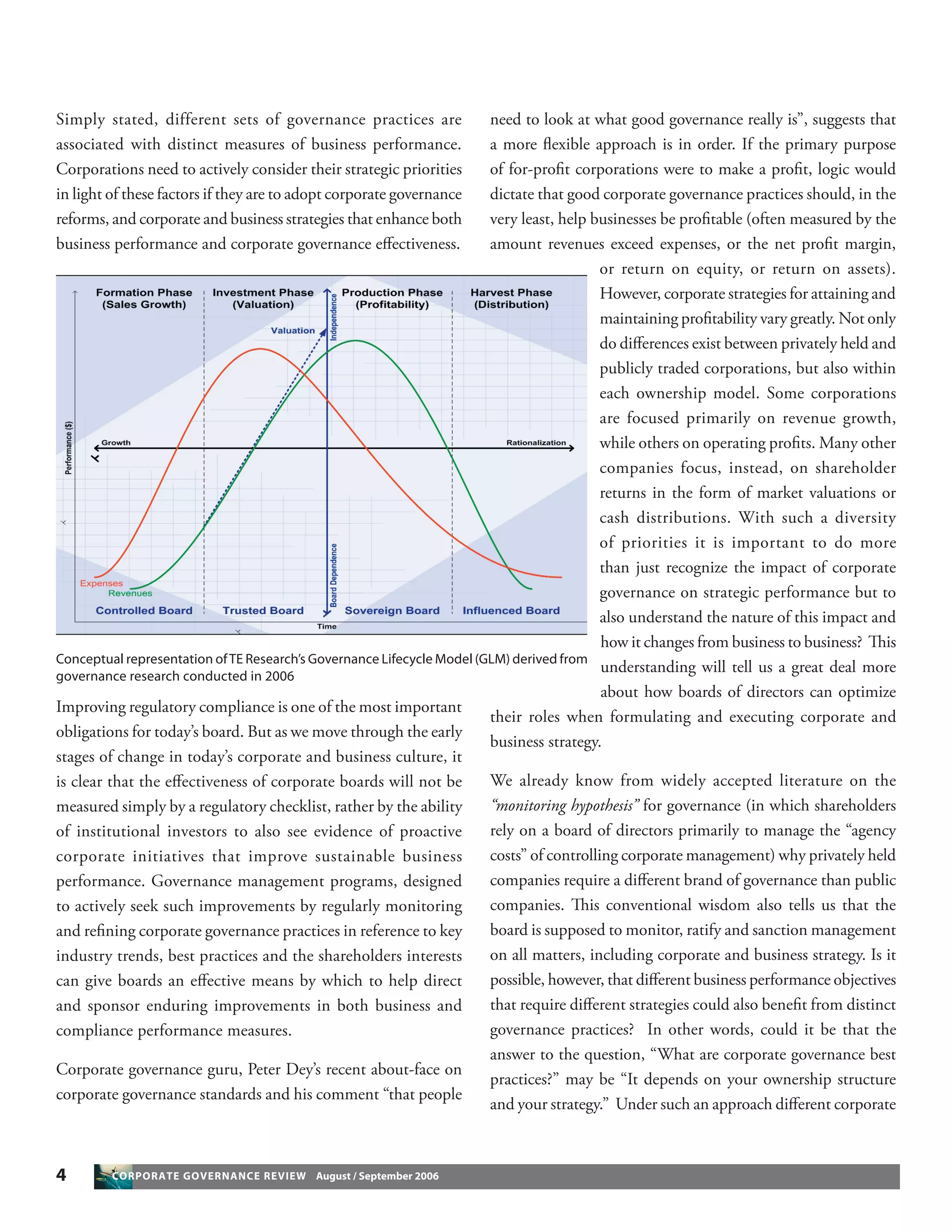 4 CORPORATE GOVERNANCE REVIEW August / September 2006
Simply stated, different sets of governance practices are
associated with distinct measures of business performance.
Corporations need to actively consider their strategic priorities
in light of these factors if they are to adopt corporate governance
reforms, and corporate and business strategies that enhance both
business performance and corporate governance eﬀectiveness.
Improving regulatory compliance is one of the most important
obligations for today’s board. But as we move through the early
stages of change in today’s corporate and business culture, it
is clear that the eﬀectiveness of corporate boards will not be
measured simply by a regulatory checklist, rather by the ability
of institutional investors to also see evidence of proactive
corporate initiatives that improve sustainable business
performance. Governance management programs, designed
to actively seek such improvements by regularly monitoring
and reﬁning corporate governance practices in reference to key
industry trends, best practices and the shareholders interests
can give boards an eﬀective means by which to help direct
and sponsor enduring improvements in both business and
compliance performance measures.
Corporate governance guru, Peter Dey’s recent about-face on
corporate governance standards and his comment “that people
need to look at what good governance really is”, suggests that
a more ﬂexible approach is in order. If the primary purpose
of for-proﬁt corporations were to make a proﬁt, logic would
dictate that good corporate governance practices should, in the
very least, help businesses be proﬁtable (often measured by the
amount revenues exceed expenses, or the net proﬁt margin,
or return on equity, or return on assets).
However, corporate strategies for attaining and
maintaining proﬁtability vary greatly. Not only
do diﬀerences exist between privately held and
publicly traded corporations, but also within
each ownership model. Some corporations
are focused primarily on revenue growth,
while others on operating proﬁts. Many other
companies focus, instead, on shareholder
returns in the form of market valuations or
cash distributions. With such a diversity
of priorities it is important to do more
than just recognize the impact of corporate
governance on strategic performance but to
also understand the nature of this impact and
how it changes from business to business? This
understanding will tell us a great deal more
about how boards of directors can optimize
their roles when formulating and executing corporate and
business strategy.
We already know from widely accepted literature on the
“monitoring hypothesis” for governance (in which shareholders
rely on a board of directors primarily to manage the “agency
costs” of controlling corporate management) why privately held
companies require a diﬀerent brand of governance than public
companies. This conventional wisdom also tells us that the
board is supposed to monitor, ratify and sanction management
on all matters, including corporate and business strategy. Is it
possible, however, that diﬀerent business performance objectives
that require diﬀerent strategies could also beneﬁt from distinct
governance practices? In other words, could it be that the
answer to the question, “What are corporate governance best
practices?” may be “It depends on your ownership structure
and your strategy.” Under such an approach diﬀerent corporate
Conceptual representation ofTE Research’s Governance Lifecycle Model (GLM) derived from
governance research conducted in 2006
 