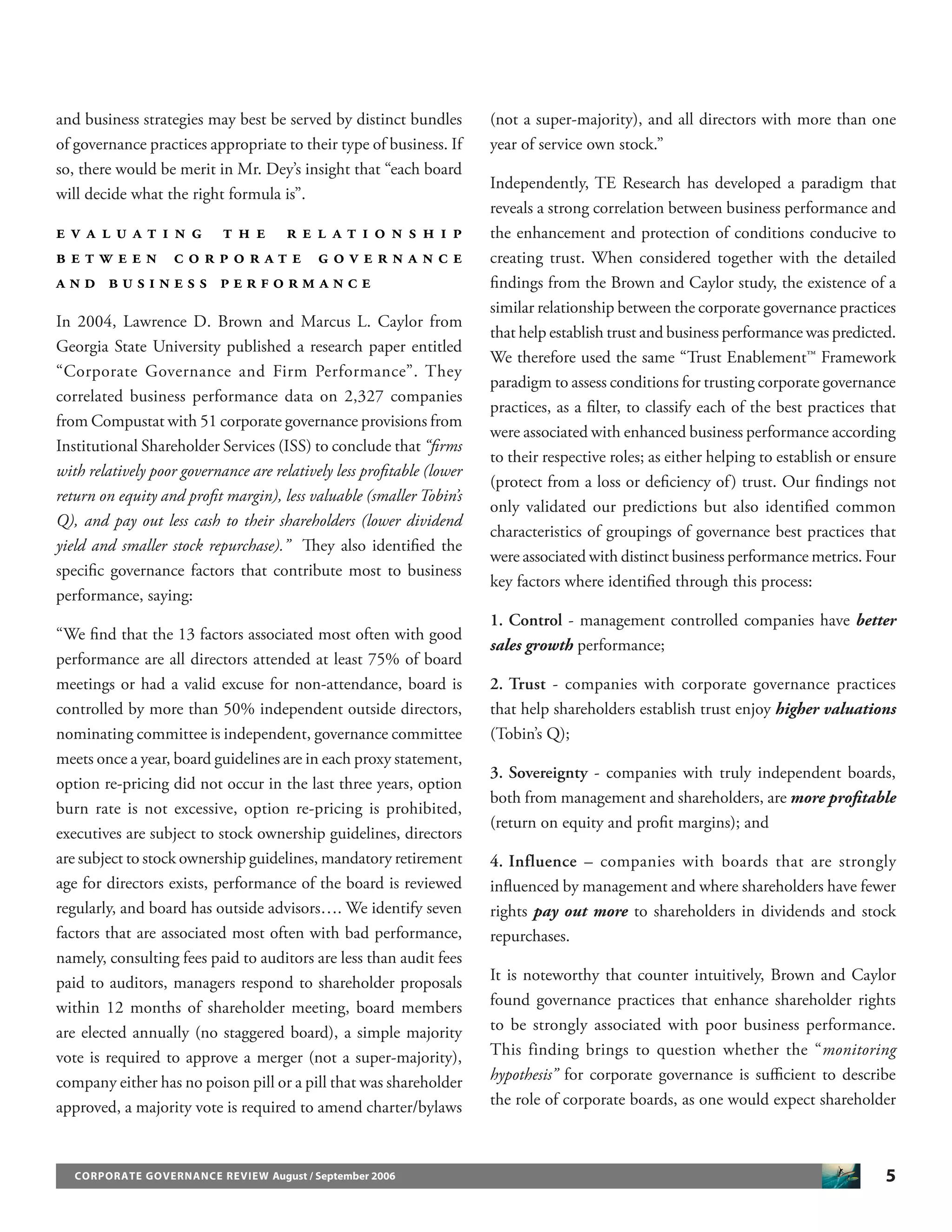 5CORPORATE GOVERNANCE REVIEW August / September 2006
and business strategies may best be served by distinct bundles
of governance practices appropriate to their type of business. If
so, there would be merit in Mr. Dey’s insight that “each board
will decide what the right formula is”.
E V A L U A T I N G T H E R E L A T I O N S H I P
B E T W E E N C O R P O R A T E G O V E R N A N C E
A N D B U S I N E S S P E R F O R M A N C E
In 2004, Lawrence D. Brown and Marcus L. Caylor from
Georgia State University published a research paper entitled
“Corporate Governance and Firm Performance”. They
correlated business performance data on 2,327 companies
from Compustat with 51 corporate governance provisions from
Institutional Shareholder Services (ISS) to conclude that “ﬁrms
with relatively poor governance are relatively less proﬁtable (lower
return on equity and proﬁt margin), less valuable (smaller Tobin’s
Q), and pay out less cash to their shareholders (lower dividend
yield and smaller stock repurchase).” They also identiﬁed the
speciﬁc governance factors that contribute most to business
performance, saying:
“We ﬁnd that the 13 factors associated most often with good
performance are all directors attended at least 75% of board
meetings or had a valid excuse for non-attendance, board is
controlled by more than 50% independent outside directors,
nominating committee is independent, governance committee
meets once a year, board guidelines are in each proxy statement,
option re-pricing did not occur in the last three years, option
burn rate is not excessive, option re-pricing is prohibited,
executives are subject to stock ownership guidelines, directors
are subject to stock ownership guidelines, mandatory retirement
age for directors exists, performance of the board is reviewed
regularly, and board has outside advisors…. We identify seven
factors that are associated most often with bad performance,
namely, consulting fees paid to auditors are less than audit fees
paid to auditors, managers respond to shareholder proposals
within 12 months of shareholder meeting, board members
are elected annually (no staggered board), a simple majority
vote is required to approve a merger (not a super-majority),
company either has no poison pill or a pill that was shareholder
approved, a majority vote is required to amend charter/bylaws
(not a super-majority), and all directors with more than one
year of service own stock.”
Independently, TE Research has developed a paradigm that
reveals a strong correlation between business performance and
the enhancement and protection of conditions conducive to
creating trust. When considered together with the detailed
ﬁndings from the Brown and Caylor study, the existence of a
similar relationship between the corporate governance practices
that help establish trust and business performance was predicted.
We therefore used the same “Trust Enablement™ Framework
paradigm to assess conditions for trusting corporate governance
practices, as a ﬁlter, to classify each of the best practices that
were associated with enhanced business performance according
to their respective roles; as either helping to establish or ensure
(protect from a loss or deﬁciency of) trust. Our ﬁndings not
only validated our predictions but also identiﬁed common
characteristics of groupings of governance best practices that
were associated with distinct business performance metrics. Four
key factors where identiﬁed through this process:
1. Control - management controlled companies have better
sales growth performance;
2. Trust - companies with corporate governance practices
that help shareholders establish trust enjoy higher valuations
(Tobin’s Q);
3. Sovereignty - companies with truly independent boards,
both from management and shareholders, are more proﬁtable
(return on equity and proﬁt margins); and
4. Influence – companies with boards that are strongly
inﬂuenced by management and where shareholders have fewer
rights pay out more to shareholders in dividends and stock
repurchases.
It is noteworthy that counter intuitively, Brown and Caylor
found governance practices that enhance shareholder rights
to be strongly associated with poor business performance.
This finding brings to question whether the “monitoring
hypothesis” for corporate governance is suﬃcient to describe
the role of corporate boards, as one would expect shareholder
 