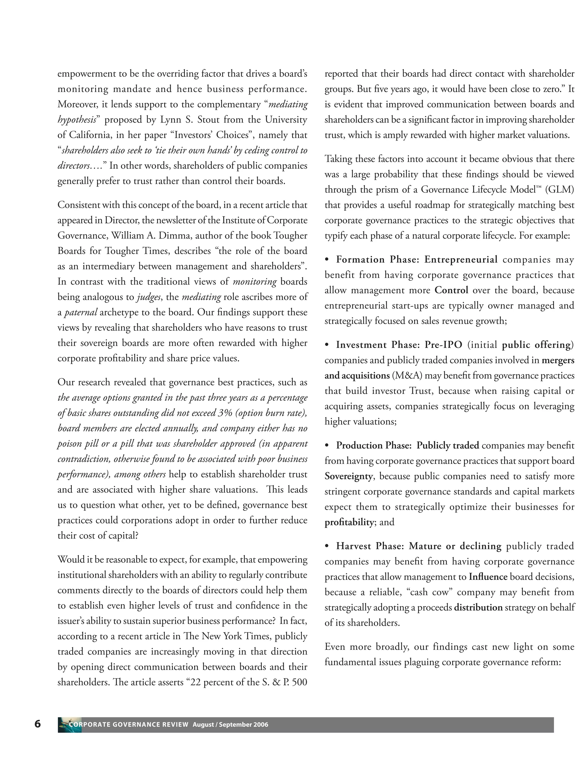 6 CORPORATE GOVERNANCE REVIEW August / September 2006
empowerment to be the overriding factor that drives a board’s
monitoring mandate and hence business performance.
Moreover, it lends support to the complementary “mediating
hypothesis” proposed by Lynn S. Stout from the University
of California, in her paper “Investors’ Choices”, namely that
“shareholders also seek to ‘tie their own hands’ by ceding control to
directors….” In other words, shareholders of public companies
generally prefer to trust rather than control their boards.
Consistent with this concept of the board, in a recent article that
appeared in Director, the newsletter of the Institute of Corporate
Governance, William A. Dimma, author of the book Tougher
Boards for Tougher Times, describes “the role of the board
as an intermediary between management and shareholders”.
In contrast with the traditional views of monitoring boards
being analogous to judges, the mediating role ascribes more of
a paternal archetype to the board. Our ﬁndings support these
views by revealing that shareholders who have reasons to trust
their sovereign boards are more often rewarded with higher
corporate proﬁtability and share price values.
Our research revealed that governance best practices, such as
the average options granted in the past three years as a percentage
of basic shares outstanding did not exceed 3% (option burn rate),
board members are elected annually, and company either has no
poison pill or a pill that was shareholder approved (in apparent
contradiction, otherwise found to be associated with poor business
performance), among others help to establish shareholder trust
and are associated with higher share valuations. This leads
us to question what other, yet to be deﬁned, governance best
practices could corporations adopt in order to further reduce
their cost of capital?
Would it be reasonable to expect, for example, that empowering
institutional shareholders with an ability to regularly contribute
comments directly to the boards of directors could help them
to establish even higher levels of trust and conﬁdence in the
issuer’s ability to sustain superior business performance? In fact,
according to a recent article in The New York Times, publicly
traded companies are increasingly moving in that direction
by opening direct communication between boards and their
shareholders. The article asserts “22 percent of the S. & P. 500
reported that their boards had direct contact with shareholder
groups. But ﬁve years ago, it would have been close to zero.” It
is evident that improved communication between boards and
shareholders can be a signiﬁcant factor in improving shareholder
trust, which is amply rewarded with higher market valuations.
Taking these factors into account it became obvious that there
was a large probability that these ﬁndings should be viewed
through the prism of a Governance Lifecycle Model™ (GLM)
that provides a useful roadmap for strategically matching best
corporate governance practices to the strategic objectives that
typify each phase of a natural corporate lifecycle. For example:
• Formation Phase: Entrepreneurial companies may
benefit from having corporate governance practices that
allow management more Control over the board, because
entrepreneurial start-ups are typically owner managed and
strategically focused on sales revenue growth;
• Investment Phase: Pre-IPO (initial public offering)
companies and publicly traded companies involved in mergers
and acquisitions (M&A) may beneﬁt from governance practices
that build investor Trust, because when raising capital or
acquiring assets, companies strategically focus on leveraging
higher valuations;
• Production Phase: Publicly traded companies may beneﬁt
from having corporate governance practices that support board
Sovereignty, because public companies need to satisfy more
stringent corporate governance standards and capital markets
expect them to strategically optimize their businesses for
proﬁtability; and
• Harvest Phase: Mature or declining publicly traded
companies may beneﬁt from having corporate governance
practices that allow management to Inﬂuence board decisions,
because a reliable, “cash cow” company may beneﬁt from
strategically adopting a proceeds distribution strategy on behalf
of its shareholders.
Even more broadly, our findings cast new light on some
fundamental issues plaguing corporate governance reform:
 