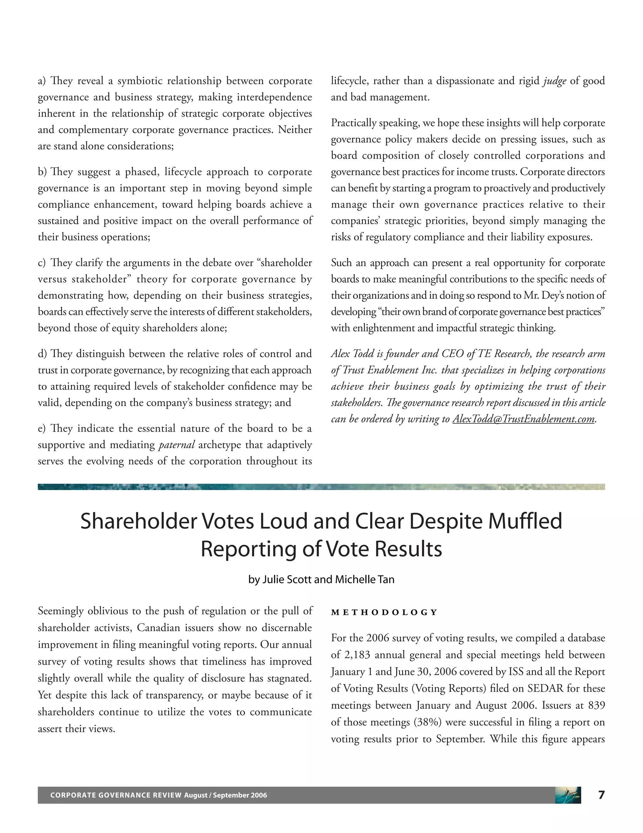 7CORPORATE GOVERNANCE REVIEW August / September 2006
a) They reveal a symbiotic relationship between corporate
governance and business strategy, making interdependence
inherent in the relationship of strategic corporate objectives
and complementary corporate governance practices. Neither
are stand alone considerations;
b) They suggest a phased, lifecycle approach to corporate
governance is an important step in moving beyond simple
compliance enhancement, toward helping boards achieve a
sustained and positive impact on the overall performance of
their business operations;
c) They clarify the arguments in the debate over “shareholder
versus stakeholder” theory for corporate governance by
demonstrating how, depending on their business strategies,
boards can eﬀectively serve the interests of diﬀerent stakeholders,
beyond those of equity shareholders alone;
d) They distinguish between the relative roles of control and
trust in corporate governance, by recognizing that each approach
to attaining required levels of stakeholder conﬁdence may be
valid, depending on the company’s business strategy; and
e) They indicate the essential nature of the board to be a
supportive and mediating paternal archetype that adaptively
serves the evolving needs of the corporation throughout its
lifecycle, rather than a dispassionate and rigid judge of good
and bad management.
Practically speaking, we hope these insights will help corporate
governance policy makers decide on pressing issues, such as
board composition of closely controlled corporations and
governance best practices for income trusts. Corporate directors
can beneﬁt by starting a program to proactively and productively
manage their own governance practices relative to their
companies’ strategic priorities, beyond simply managing the
risks of regulatory compliance and their liability exposures.
Such an approach can present a real opportunity for corporate
boards to make meaningful contributions to the speciﬁc needs of
their organizations and in doing so respond to Mr. Dey’s notion of
developing“theirownbrandofcorporategovernancebestpractices”
with enlightenment and impactful strategic thinking.
Alex Todd is founder and CEO of TE Research, the research arm
of Trust Enablement Inc. that specializes in helping corporations
achieve their business goals by optimizing the trust of their
stakeholders. The governance research report discussed in this article
can be ordered by writing to AlexTodd@TrustEnablement.com.
Shareholder Votes Loud and Clear Despite Muffled
Reporting of Vote Results
by Julie Scott and Michelle Tan
Seemingly oblivious to the push of regulation or the pull of
shareholder activists, Canadian issuers show no discernable
improvement in ﬁling meaningful voting reports. Our annual
survey of voting results shows that timeliness has improved
slightly overall while the quality of disclosure has stagnated.
Yet despite this lack of transparency, or maybe because of it
shareholders continue to utilize the votes to communicate
assert their views.
M E T H O D O L O G Y
For the 2006 survey of voting results, we compiled a database
of 2,183 annual general and special meetings held between
January 1 and June 30, 2006 covered by ISS and all the Report
of Voting Results (Voting Reports) ﬁled on SEDAR for these
meetings between January and August 2006. Issuers at 839
of those meetings (38%) were successful in ﬁling a report on
voting results prior to September. While this ﬁgure appears
 