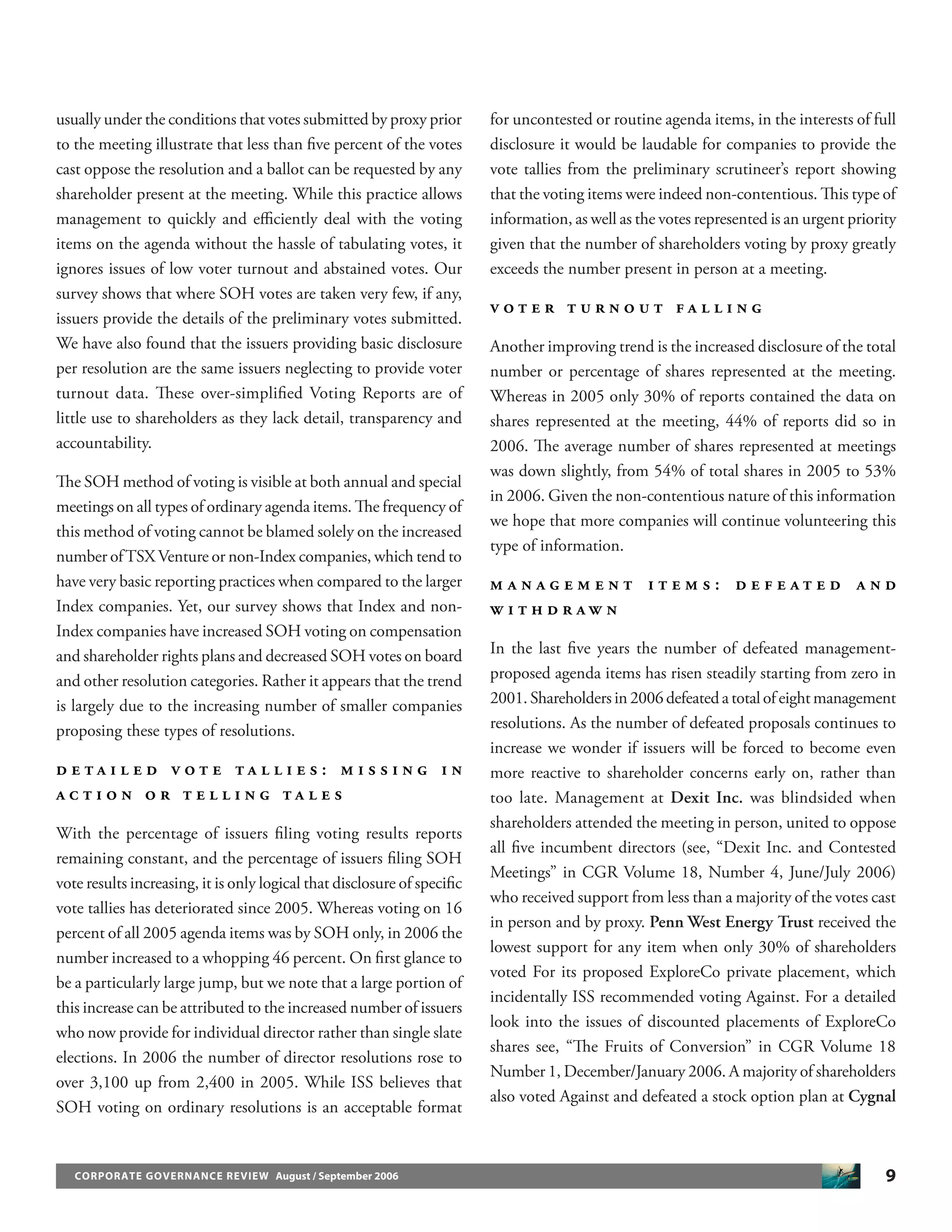 9CORPORATE GOVERNANCE REVIEW August / September 2006
usually under the conditions that votes submitted by proxy prior
to the meeting illustrate that less than ﬁve percent of the votes
cast oppose the resolution and a ballot can be requested by any
shareholder present at the meeting. While this practice allows
management to quickly and eﬃciently deal with the voting
items on the agenda without the hassle of tabulating votes, it
ignores issues of low voter turnout and abstained votes. Our
survey shows that where SOH votes are taken very few, if any,
issuers provide the details of the preliminary votes submitted.
We have also found that the issuers providing basic disclosure
per resolution are the same issuers neglecting to provide voter
turnout data. These over-simpliﬁed Voting Reports are of
little use to shareholders as they lack detail, transparency and
accountability.
The SOH method of voting is visible at both annual and special
meetings on all types of ordinary agenda items. The frequency of
this method of voting cannot be blamed solely on the increased
number ofTSX Venture or non-Index companies, which tend to
have very basic reporting practices when compared to the larger
Index companies. Yet, our survey shows that Index and non-
Index companies have increased SOH voting on compensation
and shareholder rights plans and decreased SOH votes on board
and other resolution categories. Rather it appears that the trend
is largely due to the increasing number of smaller companies
proposing these types of resolutions.
D E T A I L E D V O T E T A L L I E S : M I S S I N G I N
A C T I O N O R T E L L I N G T A L E S
With the percentage of issuers ﬁling voting results reports
remaining constant, and the percentage of issuers ﬁling SOH
vote results increasing, it is only logical that disclosure of speciﬁc
vote tallies has deteriorated since 2005. Whereas voting on 16
percent of all 2005 agenda items was by SOH only, in 2006 the
number increased to a whopping 46 percent. On ﬁrst glance to
be a particularly large jump, but we note that a large portion of
this increase can be attributed to the increased number of issuers
who now provide for individual director rather than single slate
elections. In 2006 the number of director resolutions rose to
over 3,100 up from 2,400 in 2005. While ISS believes that
SOH voting on ordinary resolutions is an acceptable format
for uncontested or routine agenda items, in the interests of full
disclosure it would be laudable for companies to provide the
vote tallies from the preliminary scrutineer’s report showing
that the voting items were indeed non-contentious. This type of
information, as well as the votes represented is an urgent priority
given that the number of shareholders voting by proxy greatly
exceeds the number present in person at a meeting.
V O T E R T U R N O U T F A L L I N G
Another improving trend is the increased disclosure of the total
number or percentage of shares represented at the meeting.
Whereas in 2005 only 30% of reports contained the data on
shares represented at the meeting, 44% of reports did so in
2006. The average number of shares represented at meetings
was down slightly, from 54% of total shares in 2005 to 53%
in 2006. Given the non-contentious nature of this information
we hope that more companies will continue volunteering this
type of information.
M A N A G E M E N T I T E M S : D E F E A T E D A N D
W I T H D R A W N
In the last ﬁve years the number of defeated management-
proposed agenda items has risen steadily starting from zero in
2001. Shareholders in 2006 defeated a total of eight management
resolutions. As the number of defeated proposals continues to
increase we wonder if issuers will be forced to become even
more reactive to shareholder concerns early on, rather than
too late. Management at Dexit Inc. was blindsided when
shareholders attended the meeting in person, united to oppose
all ﬁve incumbent directors (see, “Dexit Inc. and Contested
Meetings” in CGR Volume 18, Number 4, June/July 2006)
who received support from less than a majority of the votes cast
in person and by proxy. Penn West Energy Trust received the
lowest support for any item when only 30% of shareholders
voted For its proposed ExploreCo private placement, which
incidentally ISS recommended voting Against. For a detailed
look into the issues of discounted placements of ExploreCo
shares see, “The Fruits of Conversion” in CGR Volume 18
Number 1, December/January 2006. A majority of shareholders
also voted Against and defeated a stock option plan at Cygnal
 