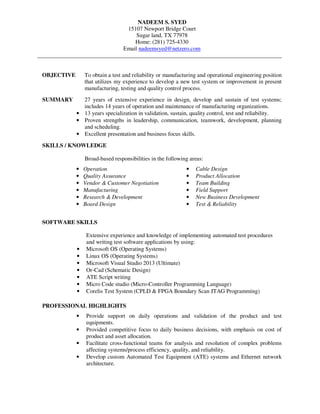 NADEEM S. SYED
15107 Newport Bridge Court
Sugar land, TX 77978
Home: (281) 725-4330
Email nadeemsyed@netzero.com
_____________________________________________________________________________________
OBJECTIVE To obtain a test and reliability or manufacturing and operational engineering position
that utilizes my experience to develop a new test system or improvement in present
manufacturing, testing and quality control process.
SUMMARY 27 years of extensive experience in design, develop and sustain of test systems;
includes 14 years of operation and maintenance of manufacturing organizations.
• 13 years specialization in validation, sustain, quality control, test and reliability.
• Proven strengths in leadership, communication, teamwork, development, planning
and scheduling.
• Excellent presentation and business focus skills.
SKILLS / KNOWLEDGE
Broad-based responsibilities in the following areas:
• Operation
• Quality Assurance
• Vendor & Customer Negotiation
• Manufacturing
• Research & Development
• Board Design
• Cable Design
• Product Allocation
• Team Building
• Field Support
• New Business Development
• Test & Reliability
SOFTWARE SKILLS
Extensive experience and knowledge of implementing automated test procedures
and writing test software applications by using:
• Microsoft OS (Operating Systems)
• Linux OS (Operating Systems)
• Microsoft Visual Studio 2013 (Ultimate)
• Or-Cad (Schematic Design)
• ATE Script writing
• Micro Code studio (Micro-Controller Programming Language)
• Corelis Test System (CPLD & FPGA Boundary Scan JTAG Programming)
PROFESSIONAL HIGHLIGHTS
• Provide support on daily operations and validation of the product and test
equipments.
• Provided competitive focus to daily business decisions, with emphasis on cost of
product and asset allocation.
• Facilitate cross-functional teams for analysis and resolution of complex problems
affecting systems/process efficiency, quality, and reliability.
• Develop custom Automated Test Equipment (ATE) systems and Ethernet network
architecture.
 