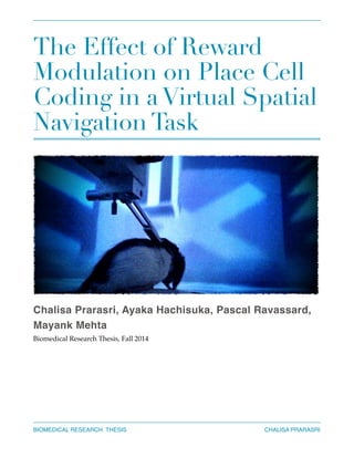The Effect of Reward
Modulation on Place Cell
Coding in a Virtual Spatial
Navigation Task
Chalisa Prarasri, Ayaka Hachisuka, Pascal Ravassard,
Mayank Mehta!
Biomedical Research Thesis, Fall 2014!
!
!
!
CHALISA PRARASRIBIOMEDICAL RESEARCH THESIS
 