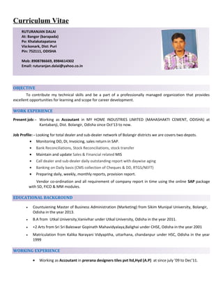 Curriculum Vitae
OBJECTIVE
To contribute my technical skills and be a part of a professionally managed organization that provides
excellent opportunities for learning and scope for career development.
WORK EXPERIENCE
Present job: - Working as Accoutant in MY HOME INDUSTRIES LIMITED (MAHASHAKTI CEMENT, ODISHA) at
Kantabanji, Dist. Bolangir, Odisha since Oct'13 to now.
Job Profile: - Looking for total dealer and sub-dealer network of Bolangir districts we are covers two depots.
• Monitoring DO, DI, Invoicing, sales return in SAP.
• Bank Reconciliations, Stock Reconciliations, stock transfer
• Maintain and update Sales & Financial related MIS
• Call dealer and sub-dealer daily outstanding report with daywise aging
• Banking on Daily basis (CMS collection of Cheques & DD, RTGS/NEFT)
• Preparing daily, weekly, monthly reports, provision report.
Vendor co-ordination and all requirement of company report in time using the online SAP package
with SD, FICO & MM modules.
EDUCATIONAL BACKGROUND
• Countuiening Master of Business Administration (Marketing) from Sikim Munipal University, Bolangir,
Odisha in the year 2013.
• B.A from Utkal University,Vanivihar under Utkal University, Odisha in the year 2011.
• +2 Arts from Sri Sri Baleswar Gopinath Mahavidyalaya,Balighai under CHSE, Odisha in the year 2001
• Matriculation from Kalika Narayani Vidyapitha, uttarhana, chandanpur under HSC, Odisha in the year
1999
WORKING EXPERIENCE
• Working as Accoutant in prerana designers tiles pvt ltd,Hyd (A.P) at since july ’09 to Dec’11.
RUTURANJAN DALAI
At: Bangor (barapada)
Po: Khalakatapatana
Via:konark, Dist: Puri
Pin: 752111, ODISHA
Mob: 8908786669, 8984614302
Email: ruturanjan.dalai@yahoo.co.in
 