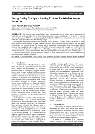 Yash Arora et al. Int. Journal of Engineering Research and Application ww.ijera.com
Vol. 3, Issue 5, Sep-Oct 2013, pp.152-156
www.ijera.com 152 | P a g e
Energy Saving Multipath Routing Protocol for Wireless Sensor
Networks
Yash Arora*, Himangi Pande**
*(Department of Information technology, Pune University, Pune, India)
** (Department of Computer Science, Amravati University, India)
ABSTRACT : The Wireless sensor networks have many characteristics such as limited energy resources, low
bandwidth and unreliable links. Due to these characteristics there are many challenges in the design of sensor
networks. Routing in WSN is very challenging task. Multipath establishes several path for data transmission
rather than single path. Due to this data delivery is high.
In this paper, we propose energy saving multipath routing protocol (ESMRP). ESMRP make use of load
balancing algorithm to transfer the data. ESMRP calculates node strength to discover its next best hop. Our
protocol uses two versions, in the first version, data is transmitted through single path, if some path failure
occurs or discovered path node strength goes below 15% of alternative path node strength then it will switch to
next alternative path. In the second version of ESMRP, message is split into various segments and some
correction codes are added to these segments. After that these segments are transmitted across multiple paths.
Simulation results shows that the proposed protocol is more energy saving than previous protocol in
providing efficient resource utilization.
Keywords – Correction codes, Energy Saving, Load Balancing, Multipath Routing, Wireless Sensor Networks
I. Introduction
Wireless sensor network consists of various
smart tiny devices called sensor nodes and these
nodes monitor the environment by measuring
parameters such as temperature, pressure humidity
that are used in target tracking, healthcare services
etc. Sensor nodes sense target area and transmit their
collected information to the sink node. Resource
limitations of the sensor nodes, unreliability of low-
power wireless links in combination with various
performance demands of different applications
impose many challenges in designing efficient
communication protocols for wireless sensor
networks. The main aim is to discover ways for
route setup and reliable relaying of data from the
sensor nodes to the sink to increase the network
lifetime. Numerous routing protocols have been
proposed by researchers to improve performance of
many applications.
Routing protocols considers all the characteristics
of sensor nodes [1, 2, 3]. The routing protocols can
be classified as negotiation based, query based, QOS
based, and multipath based [4]. The negotiation
based protocols eliminate the redundant data by
including high level data descriptors in the message
exchange. In query based protocols, the sink node
initiates the communication by broadcasting a query
for data over the network. The QOS based protocols
makes a tradeoff between the energy consumption
and some QOS metrics before delivering the data to
the sink node. Finally, multipath routing protocols
use multiple paths rather than a single path to
transfer data from source to sink. Multipath routing
establishes multiple paths between the source-
destination pair. In single-path routing each source
sensor sends its data to the sink via the shortest path.
In single path new route discovery process is
initiated, which increases energy consumption. Node
failure also causes packets to be dropped and may
cause a delay in delivering the data to the sink, thus
the real-time requirements of the multimedia
applications are not met. Multi-path routing
increases the number of possible routes and through
this it increases the robustness and throughput of the
transmissions. Multipath routing is commercial for
heavy load scenario than single path. Multipath
routing is mainly used either for load balancing or
for reliability. Load balancing can be achieved by
balancing energy utilization among the nodes
improving network lifetime. The paper is organized
as follows: Section 2, describes Related Work.
Section 3, describes Proposed Protocol. Section 4,
describes Performance Evaluation, Section 5,
defines, Conclusion.
II. Related Work
The routing in wireless sensor network is
challenging task now a days. There exists several
routing algorithm but our focus is to develop routing
algorithm that is more energy saving and increases
the life of sensor nodes. There are various proposals
being made in this area. In this section we present
some work being done to proposed protocol.
The author in [5] proposed N to 1 multipath
routing algorithm. This protocol uses ﬂooding
RESEARCH ARTICLE OPEN ACCESS
 