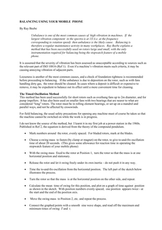 BALANCING USING YOUR MOBILE PHONE
By Ray Beebe
Unbalance is one of the most common causes of high vibration in machines. If the
largest vibration component in the spectra is at 1X (i.e. at the frequency
corresponding to rotation speed) then unbalance is the likely cause. Balancing is
therefore a regular maintenance activity in many workplaces. Ray Beebe explains a
method that has been successfully used on rotors large and small, with the only
instrumentation required for balancing being the stopwatch feature of a mobile
phone.
It is assumed that the severity of vibration has been assessed as unacceptable according to sources such as
the relevant part of ISO 10816 (Ref 1). Even if a machine’s vibration meets such criteria, it may be
causing annoying vibration of adjacent parts.
Looseness is another of the most common causes, and a check of foundation tightness is recommended
before proceeding to balancing. If the unbalance is due to deposition on the rotor, such as with fans
handling dirty gas, the rotor should be cleaned. In cases where a deposit is difficult or expensive to
remove, it may be expedient to balance out its effect until a more convenient time for cleaning.
The Timed Oscillation Method
This method has been used successfully for short rotors such as overhung fans up to 2m diameter, and for
pump impellers. It has also been used on smaller fans with two bearings that are nearer to what are
considered “long” rotors. The rotor must be in rolling element bearings, or set up on a mandrel and
parallel ways, and not be affected by crosswinds.
For field balancing, the usual safety precautions for opening any machine must of course be taken so that
the machine cannot be switched on while the work is in progress.
I do not know the source of the method, but I learnt it in my first job at a power station in the 1960s.
Published in Ref 2, the equation is derived from the theory of the compound pendulum.
Mark numbers around the rotor, evenly spaced. For bladed rotors, mark at the blades.
Choose a swing mass to fasten (by clamp or magnet) on the rotor, to give to-and-fro oscillation
time of about 20 seconds. (This gives some allowance for reaction time in operating the
stopwatch feature of your mobile phone)
With the swing mass fixed to the rotor at Position 1, turn the rotor so that the mass is at one
horizontal position and stationary.
Release the rotor and let it swing freely under its own inertia – do not push it in any way.
Time the to-and-fro oscillation from the horizontal position. The left part of the sketch below
illustrates the process.
Turn the rotor so that the mass is at the horizontal position on the other side, and repeat.
Calculate the mean time of swing for this position, and plot on a graph of time against position
as shown in the sketch. With position numbers evenly spaced, one position appears twice - at
the start and the end of the position axis.
Move the swing mass to Position 2, etc. and repeat the process.
Connect the graphed points with a smooth sine wave shape, and read off the maximum and
minimum times of swing: T and t.