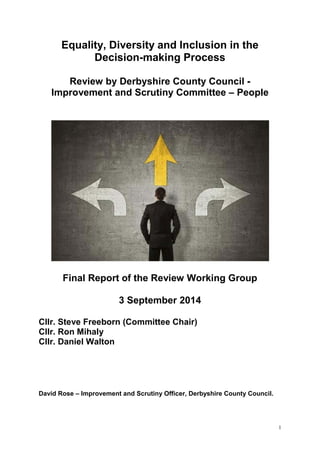1
Equality, Diversity and Inclusion in the
Decision-making Process
Review by Derbyshire County Council -
Improvement and Scrutiny Committee – People
Final Report of the Review Working Group
3 September 2014
Cllr. Steve Freeborn (Committee Chair)
Cllr. Ron Mihaly
Cllr. Daniel Walton
David Rose – Improvement and Scrutiny Officer, Derbyshire County Council.
 