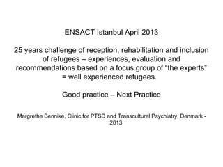 ENSACT Istanbul April 2013
25 years challenge of reception, rehabilitation and inclusion
of refugees – experiences, evaluation and
recommendations based on a focus group of “the experts”
= well experienced refugees.
Good practice – Next Practice
Margrethe Bennike, Clinic for PTSD and Transcultural Psychiatry, Denmark -
2013
 