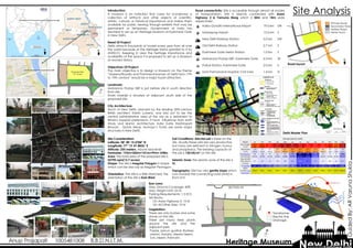 Site Analysis
Primary Road
Secondary Road
Tertiary Road
Metro Track
 Indira Gandhi International Airport 19.0 km SW
 Safdarjung Airport 13.5 km S
t New Delhi Railway Station 5.0 km SW
t Old Delhi Railway Station 2.7 km S
u Kashmere Gate Metro Station 1.0 km S
v Maharana Pratap ISBT, Kashmere Gate 0.3 km SE
p Police Station, Kashmere Gate 2.0 km S
h Sant Parmanand Hospital, Civil Lines 1.4 km N
Introduction:
A museum is an institution that cares for (conserves) a
collection of artifacts and other objects of scientific,
artistic, cultural, or historical importance and makes them
available for public viewing through exhibits that may be
permanent or temporary. Government of India has
decided to set up an Heritage Museum at Kashmere Gate
in New Delhi.
Need Of Project:
Delhi attracts thousands of tourists every year from all over
the world because of the Heritage Status granted to it by
UNESCO. Keeping in view the heritage importance and
availability of the space it is proposed to set up a Museum
at women history.
Objectives Of Project:
The main objective is to design a Museum on the theme
“Queens/Royalty and Prominent/women of Delhi form 17th
to 19th century” would be a major tourist attraction.
Landmark:
Maharana Pratap ISBT is just before site in south direction
from site.
Shahi mashjid is situated at adjacent south side of the
proposed site.
City Architecture:
Much of New Delhi, planned by the leading 20th-century
British architect Edwin Lutyens, was laid out to be the
central administrative area of the city as a testament to
Britain's imperial pretensions. It have influences from both
Hindu and Islamic architecture. India Gate, Rashtrapati
Bhavan , Qutub Minar, Humayu’s Tomb are some major
structures in New Delhi.
Proposed Site
13.7 Acres
Road connectivity: Site is accessible through almost all modes
of transportation. Site is directly connected with Asian
highway 2 & Yamuna Marg which is 30m and 18m wide
respectively .
Climate data for Delhi
Month Jan Feb Mar Apr May Jun Jul Aug Sep Oct Nov Dec Year
Record high
°C (°F)
30.0
(86)
34.1
(93.4)
40.6
(105.1)
45.6
(114.1)
47.2
(117)
46.7
(116.1)
45.0
(113)
42.0
(107.6)
40.6
(105.1)
39.4
(102.9)
36.1
(97)
29.3
(84.7)
47.2
(117)
Record low
°C (°F)
−0.6
(30.9)
1.6
(34.9)
4.4
(39.9)
10.7
(51.3)
15.2
(59.4)
18.9
(66)
20.3
(68.5)
20.7
(69.3)
17.3
(63.1)
9.4
(48.9)
3.9
(39)
1.1
(34)
−0.6
(30.9)
Precipitation
mm (inches)
19
(0.75)
20
(0.79)
15
(0.59)
21
(0.83)
25
(0.98)
70
(2.76)
237
(9.33)
235
(9.25)
113
(4.45)
17
(0.67)
9
(0.35)
9
(0.35)
790
(31.1)
Avg. precipit
ation days (≥
1.0 mm)
1.7 2.5 2.5 2.0 2.8 5.5 13.0 12.1 5.7 1.7 0.6 1.6 51.7
% humidity 63 55 47 34 33 46 70 73 62 52 55 62 54.3
Mean
monthly suns
hine hours
214.6 216.1 239.1 261.0 263.1 196.5 165.9 177.0 219.0 269.3 247.2 215.8 2,684.6
Delhi Master Plan
Road layout
ISBT
END OF FLYOVER
FOOTPATH
METRO CONST.
METRO CONST.
RESIDENCE AREA
RESIDENCE AREATRANSFORMERPOLICE BOOTHPUBLIC TOILET
SHAHI MASJID
FLYOVER MANDIR
N
N
N N
N
Transformer
Electric line
Drainage
Bye-Laws:
Max. Ground Coverage: 40%
Max. Height Limit: 25 M
Parking Requirements: 1.5 ECS
Set Backs:
On Asian Highway 2: 15 M
On All Other Side: 10 M
N
Site Consideration:
Latitude: 28° 40' 15.5784'' N
Longitude: 77° 13' 41.8836'' E
Altitude: 255 meters. Above Seal level
Perimeter: 193m+305m+101m+99m= 698m
Area: The total area of the porposed site is
55790 sqm(13.7 acres)
Shape: The site is Irregular Polygon in shape
which can be also say as Irregular Pentagon.
Orientation: The site is a little stretched, the
orientation of the site is East-West.
Soil Conditions: Alluvial soil is there on the
site. Usually these soils are very productive
but many are deficient in nitrogen, humus
and phosphorus. The bearing capacity of
the soil is 150 kN/m² on the site.
Seismic Zone: the seismic zone of the site is
IV.
Topography: Site has very gentle slope which
runs towards the connecting road (AH2) in
front of it.
Vegetation:
There are only bushes and some
stones on the site.
There are many trees plants
around the site and the
adjacent park.
Poplar, jamun, gudhal, Rubber,
Jasmin, Ashoka, Meeta Neem,
Tuni, Neem, Palm etc
 