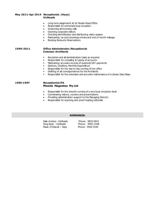 May 2011-Apr 2014 Receptionist (Hays)
VicRoads
 Long term assignment at Vic Roads Head Office
 Responsible for extremely busy reception
 Answering all incoming calls
 Greeting corporate visitors
 Checking identification and distributing visitor passes
 Maintaining car pool bookings entries and end of month mileage
 Booking Resource Reservations
1999-2011 Office Administrator/Receptionist
Coleman Architects
 Reception and all administrative tasks as required.
 Responsible for compiling & typing of accounts
 Maintaining accurate records of quarterly GST payments
 Debtors, Creditors, Monthly Expenditure
 Responsible for the day-to day running of the office
 Drafting of all correspondence for the Architects
 Responsible for the extensive and accurate maintenance of a Library Data Base.
1995-1997 Receptionist/PA
Phoenix Magazines Pty Ltd
 Responsible for the smooth running of a very busy reception desk
 Coordinating visitors, couriers and presentations
 Providing administration support to the Managing Director
 Responsible for scanning and proof reading editorials
Dale Andrea - VicRoads Phone: 9854 2843
Greg Ryan - VicRoads Phone: 9093 1458
Maria O’Driscoll – Hays Phone: 9946 3555
REFERENCES:
 