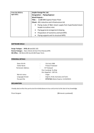 From Oct 2010 to
April 2011.
Snyder Energo Pvt. Ltd .
Designation: - Piping Engineer
Work Projects: -
Title: - 1x108 MW Captive Power Plant
Client: - BCL industries and infrastructure Ltd.
 Piping study of Main steam supply from Superheated steam
header to turbine inlet.
 Piping general arrangement drawing.
 Preparation of Isometrics and bulk MTO.
 Piping supports and its structural MTO.
SOFTWARE SKILLS
Design Packages: - SP3D, & AutoCAD (2D)
Review Packages: - Navis Works & Smart Plant Review (SPR)
MS Office: - MS Word, MS Excel & MS Power Point.
PERSONAL DETAILS
Date of birth : 31st July 1988
Father Name : Prakash Yadawad
Permanent Address : B P Yadawad
Post: kundargi, Tq: Bilgi
Dist: Bagalkot – 587116.
Marital status : Single
Languages Known : English, Hindi, Kannada and Tamil.
Passport No : K7767181 (Date of expiry: 11/10/2022)
DECLARATION
I hereby declarethat the particularsfurnished aboveare true and correct to the best of my knowledge.
Place:Gurgaon [Bhimasen p yadawad]
 