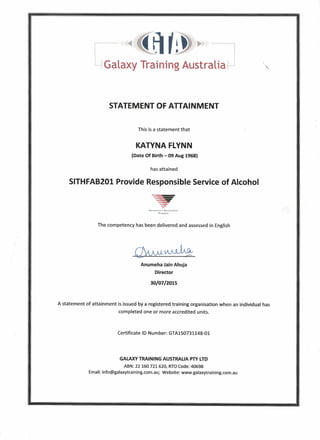 STATEMENT OF ATTAINMENT
This is a statement that
KATYNA FLYNN
(Date Of Birth - 09 Aug 1968)
has attained
SITHFAB201 Provide Responsible Service of Alcohol
NAnONAU'r'RI;CQGr.ISt.p
TRAININCo
The competency has been delivered and assessed in English
Anumeha Jain Ahuja
Director
30/07/2015
A statement of attainment is issued by a registered training organisation when an individual has
completed one or more accredited units.
Certificate ID Number: GTA150731148-01
GALAXY TRAINING AUSTRALIA PTY lTD
ABN:22160721620, RTOCode:40698
Email:info@galaxytraining.com.au;Website: www.galaxytraining.com.au
 