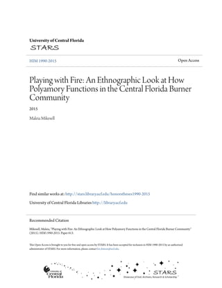 University of Central Florida
HIM 1990-2015 Open Access
Playing with Fire: An Ethnographic Look at How
Polyamory Functions in the Central Florida Burner
Community
2015
Maleia Mikesell
Find similar works at: http://stars.library.ucf.edu/honorstheses1990-2015
University of Central Florida Libraries http://library.ucf.edu
This Open Access is brought to you for free and open access by STARS. It has been accepted for inclusion in HIM 1990-2015 by an authorized
administrator of STARS. For more information, please contact lee.dotson@ucf.edu.
Recommended Citation
Mikesell, Maleia, "Playing with Fire: An Ethnographic Look at How Polyamory Functions in the Central Florida Burner Community"
(2015). HIM 1990-2015. Paper 613.
 