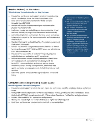 3 | P a g e
Hewlett Packard| Oct 2012 – Oct 2014
Wintel &Linux Virtualization Server Side Engineer
o Provide first and Second level support for client troubleshooting
mostly Linux Redhat virtual machines remotely via Putty
o Build server for virtual environment for Wintel and Glux
(Linux CLI (CentOS/RHEL)
o Perform installation activities remotely on equipment after
physical installation onsite
o Implement change task by building and decommissioning virtual
machines and for patching activity for both linux and windows
o Administer, implement and maintain the Linux server and storage
infrastructure, as well as the System monitoring and management
infrastructure
o Maintain the integrity and stability of the Production environment
(Operations gatekeeper)
o Remote Troubleshoot using Windows Terminal Service or HP ILO
Service and manage DHCP, WINS and DNS Server and administrate
Citrix Metaframe Client XP.
o Provide service support for all customers’ requests/enquiries
related to business applications and IT operational.
o Provide Middleware-related activities at Hewlett-Packard: web
servers deployment, application servers deployment, OS
kernel/TCP recommendations, end-to-end testing, plugins
installation, scripts writing, SSL deployment, Site minder web
agents and policy servers deployment, for both internal and trade
websites.
o Extend file systems and create new Logical Volumes and Mount
Points
 Technical Lead for Walt Disney Team
Malaysia
 Shift lead to coordinate the shift and
report to Team lead on daily basis
regarding the ticket count
 Help build and maintain the Data
Center network infrastructure: PA
Firewalls, Citrix load balancers,
switches, NFS etc.
 Help to maintain daily deployment
activities to both production and test
servers in the park. Providing
assistance to the onshore team to
forecast the issues with deployment
and fixing them permanently. Also
sketching the workflow of certain
deployments and setting up deploy
tool from scratch in a newly setup
environment.
Computer Sciences Corporation | Oct 2011 – Dec 2012
Onsite Support – Field Service Engineer
o Provide technical support for client site users via on-site and remote assist for notebook, desktop and printer
issues
o Verify and troubleshoot problems for hardware(notebook, desktop, printer) and software like Lotus Notes,
Outlook, WinXP/WIN 7 operating system, Wi-Fi/Network configurations, Port Patching and others issues
o Educate users on FREESCALE applications and processes
o Identify and escalate high end complicated issues to higher tier when required
o Contribute and share new troubleshooting methods to knowledge base
 