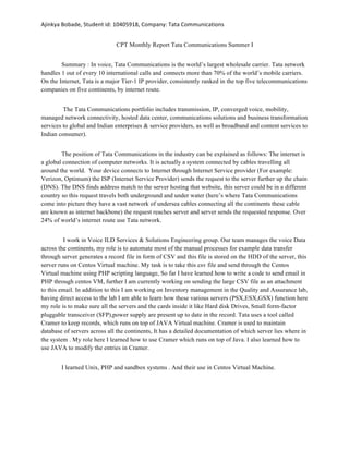 Ajinkya	Bobade,	Student	id:	10405918,	Company:	Tata	Communications	
CPT Monthly Report Tata Communications Summer I
Summary : In voice, Tata Communications is the world’s largest wholesale carrier. Tata network
handles 1 out of every 10 international calls and connects more than 70% of the world’s mobile carriers.
On the Internet, Tata is a major Tier-1 IP provider, consistently ranked in the top five telecommunications
companies on five continents, by internet route.
The Tata Communications portfolio includes transmission, IP, converged voice, mobility,
managed network connectivity, hosted data center, communications solutions and business transformation
services to global and Indian enterprises & service providers, as well as broadband and content services to
Indian consumer).
The position of Tata Communications in the industry can be explained as follows: The internet is
a global connection of computer networks. It is actually a system connected by cables travelling all
around the world. Your device connects to Internet through Internet Service provider (For example:
Verizon, Optimum) the ISP (Internet Service Provider) sends the request to the server further up the chain
(DNS). The DNS finds address match to the server hosting that website, this server could be in a different
country so this request travels both underground and under water (here’s where Tata Communications
come into picture they have a vast network of undersea cables connecting all the continents these cable
are known as internet backbone) the request reaches server and server sends the requested response. Over
24% of world’s internet route use Tata network.
I work in Voice ILD Services & Solutions Engineering group. Our team manages the voice Data
across the continents, my role is to automate most of the manual processes for example data transfer
through server generates a record file in form of CSV and this file is stored on the HDD of the server, this
server runs on Centos Virtual machine. My task is to take this csv file and send through the Centos
Virtual machine using PHP scripting language, So far I have learned how to write a code to send email in
PHP through centos VM, further I am currently working on sending the large CSV file as an attachment
to this email. In addition to this I am working on Inventory management in the Quality and Assurance lab,
having direct access to the lab I am able to learn how these various servers (PSX,ESX,GSX) function here
my role is to make sure all the servers and the cards inside it like Hard disk Drives, Small form-factor
pluggable transceiver (SFP),power supply are present up to date in the record. Tata uses a tool called
Cramer to keep records, which runs on top of JAVA Virtual machine. Cramer is used to maintain
database of servers across all the continents, It has a detailed documentation of which server lies where in
the system . My role here I learned how to use Cramer which runs on top of Java. I also learned how to
use JAVA to modify the entries in Cramer.
I learned Unix, PHP and sandbox systems . And their use in Centos Virtual Machine.
 