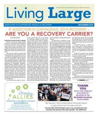 Living Large  n  NOVEMBER 2014 1
IF ADDICTION IS CONTAGIOUS, SO IS RECOVERY –
ARE YOU A RECOVERY CARRIER?
Living LargeNOVEMBER 2014DEDICATED TO SUPPORTING PEOPLE IN RECOVERY
Recovery
ALLIES
ADVOCATE • CELEBRATE • EDUCATE
A PUBLICATION OF RECOVERY ALLIES OF WEST MICHIGAN
recoveryallies.us
Kevin McLaughlin, Executive Director
Sara Vanderleest, Assistant Director
Recovery Community Organization (RCO)
Phone: 616-262-8531• Email: kevin@recoveryallies.us
WILLIAM WHITE
DEFINING THE RECOVERY CARRIER
	 Recovery carriers are people, usually
in recovery, who make recovery infectious
to those around them by their openness
about their recovery experiences, their
quality of life and character, and the com-
passion for and service to people still suf-
fering from alcohol and other drug prob-
lems.
	 The recovery carrier is in many ways
the opposing face of the addiction carrier
— the person who defends his or her own
drug use by spreading excessive patterns
of use to all those he or she encounters.
The pathology of addiction is often spread
from one infected person to another; some
individuals are particularly contagious.
Highly infectious addiction carriers can
be found in most drug use settings, always
willing to induct newcomers, always push-
ing “just one more,” always pushing the
furthest boundaries of risk. In fact, some
addiction carriers have, after their own
recovery initiation, become quite effective
recovery carriers as a form of amends for
the past harm they caused to others by re-
cruiting and inducting them into the cul-
ture of addiction.
	 So who and what exactly is this re-
covery carrier? The role is not unique
to a particular pathway of recovery. Re-
covery carriers can be found in religious,
spiritual, and secular recovery mutual aid
societies and those in recovery without af-
filiation with any such group. The role is
not defined by age—the recovery carrier is
not synonymous with elder status in com-
munities of recovery—nor is it unique to a
particular gender. It is not a role requiring
superior intelligence or academic achieve-
ment. I have seen people with advanced
degrees inspired into recovery by those
with meager education. Being a recovery
carrier does not require occupational suc-
cess or social status. In the recovery world,
value comes from much different sources.
The personalities and interpersonal styles
of recovery carriers can vary markedly.
Some are gifted with great energy and
charismatic speech, others with serene
wisdom and quiet dignity, still others with
a self-deprecating, healing humor. What
they share in common is three observable
traits: 1) people are almost magnetically
drawn to them—even those needing but
not actively seeking recovery, 2) they ex-
ude a kinetic energy that elicits confidence
and readiness for action in those around
them, and 3) people who spend time with
them and stay connected to them seem to
recover and achieve a high quality of life in
recovery.
	 The Big Book of Alcoholics Anony-
mous says to its readers, “Our stories dis-
close in a general way what we used to be
like, what happened, and what we are like
now. If you have decided you want what
we have and are willing to go to any length
to get it–then you are ready to take certain
steps.” (underline added by author, Alco-
holics Anonymous, 1939, p. 70.) Recovery
carriersarepeoplewhohavemoreofthose
qualities that others want and a clearer
understanding of the steps required to ac-
quire such attributes.
	 The source and exact nature of this
magnetic energy is unclear; it is not some-
thingonecanacquireinschooloraprofes-
sional training program. It is not so much
what one knows or does—knowledge or
actions that could be imparted by educa-
tion or training—as much as who one is
and how one relates to others. In listen-
ing to people describing how they “caught
recovery,” there are consistent themes in
how recovery carriers are described and
what made contact with them so catalytic.
Comments like the following are typical.
	 “He used to freak me out by saying
things like, ‘Are you tired of living behind
that mask?’ or he would call me when I
was back using and ask, ‘How’s that high
life working for you?’ He messed with my
head, but he hung in with me, and I kept
going back to him until I got my head to-
gether.”
	 “I could not write off ___(name) as I
had so many other would-be helpers. It
wasn’t even like he was helping. Others
wanted to drop their pearls of wisdom and
run. He was comfortable just being with
me.”
	 “I knew if I wanted to stay out there
in the life, I needed to stay away from her
cause she was the real deal.”
	 “He kept telling me with this big smile
on his face that I was full of shit but that he
still loved me. He was telling the truth on
both counts. I was and he did.”
	 “She kept calling to see how I was and
to say she had been thinking about me at a
time no one was thinking about me--even
while she was going through cancer treat-
ment. How does someone do that?”
	 “Everyone had threatened me or given
me advice; he gave his story and gave me
hope. He didn’t have any advice, only ex-
perience.”
	 “Every time I tried to praise her for all
she had done, she would just smile and tell
See CARRIER page 6
We had over 1500 hundred brave individuals attend
in spite of imminent thunder and rain!
Recovery Allies ofWest Michigan wants to say a special thanks to the
more than 100 volunteers that made it possible – SO,THANKYOU!
THANK
YOU
TO ALLTHAT CAME OUT
IN SUPPORT OF
RECOVERY ATTHE
RECOVERYPALOOZA
IN SEPTEMBER!
 