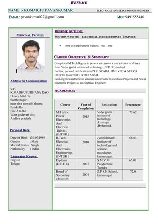 ,
RRESUMEESUME
NAME :- KOMMOJU PAVANKUMAR ELECTRICALELECTRICAL ANDAND ELECTRONICSELECTRONICS ENGINEERENGINEER
EEMAILMAIL:: pavankumar027@gmail.com MMOBOB::94915554409491555440
PPERSONALERSONAL PPROFILEROFILE::
Address for Communication:Address for Communication:
S/O
K.MADHUSUDHANA RAO
D.no:- 5-8-1/1a
Santhi nagar,
near siva parvathi theatre.
Palakollu
Pin:-534260
West godavari dist
Andhra pradesh
Personal Data:Personal Data:
Date of Birth :30/07/1989
Gender : Male
Marital Status : Single
Nationality : Indian
Languages Known:Languages Known:
English
Telugu
RRESUMEESUME OUTLINEOUTLINE::
PPOSITIONOSITION WANTEDWANTED:: ELECTRICALELECTRICAL ANDAND ELECTRONICSELECTRONICS EENGINEERNGINEER
• Type of Employment wanted: Full Time
CCAREERAREER OOBJECTIVEBJECTIVE & S& SUMMARYUMMARY::
Completed M.Tech Degree in power electronics and electrical drives
from Vidya jyothi institute of technology, JNTU Hyderabad.
Further, pursued certification in PLC, SCADA, HMI, VFD & SERVO
DRIVES from NSIC,HYDERABAD.
Looking forward to be an eminent and erudite in electrical Projects and Power
electronic Projects as an electrical Engineer.
AACADEMICSCADEMICS::
Course Year of
Completion
Institution Percentage
M.Tech:-
Power
Electronics
And
Electrical
Drives .
(JNTUH )
2015
Vidya jyothi
institute of
technology,
Aziznagar
,Hyderabad.
73.62
B.Tech:-
Electrical
And
Electronics
Engineering.
(JNTUH )
2010
Jyothishmathi
institute of
technology and
science,
nustulapur,
karimnagar.
66.83
Diploma
(D.E.E.E) 2007
S.M.V.M.
Polytechnic,
Tanuku
65.01
Board of
Secondary
education
2004
Z.P S.H School,
karimnagar
72.0
 