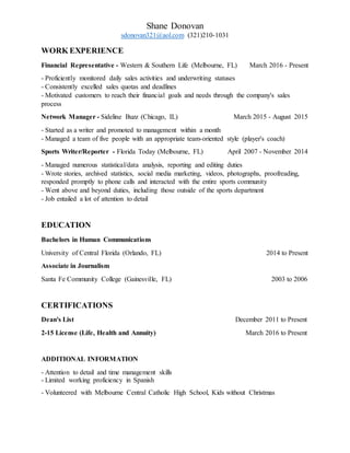 Shane Donovan
sdonovan321@aol.com (321)210-1031
WORK EXPERIENCE
Financial Representative - Western & Southern Life (Melbourne, FL) March 2016 - Present
- Proficiently monitored daily sales activities and underwriting statuses
- Consistently excelled sales quotas and deadlines
- Motivated customers to reach their financial goals and needs through the company's sales
process
Network Manager - Sideline Buzz (Chicago, IL) March 2015 - August 2015
- Started as a writer and promoted to management within a month
- Managed a team of five people with an appropriate team-oriented style (player's coach)
Sports Writer/Reporter - Florida Today (Melbourne, FL) April 2007 - November 2014
- Managed numerous statistical/data analysis, reporting and editing duties
- Wrote stories, archived statistics, social media marketing, videos, photographs, proofreading,
responded promptly to phone calls and interacted with the entire sports community
- Went above and beyond duties, including those outside of the sports department
- Job entailed a lot of attention to detail
EDUCATION
Bachelors in Human Communications
University of Central Florida (Orlando, FL) 2014 to Present
Associate in Journalism
Santa Fe Community College (Gainesville, FL) 2003 to 2006
CERTIFICATIONS
Dean's List December 2011 to Present
2-15 License (Life, Health and Annuity) March 2016 to Present
ADDITIONAL INFORMATION
- Attention to detail and time management skills
- Limited working proficiency in Spanish
- Volunteered with Melbourne Central Catholic High School, Kids without Christmas
 