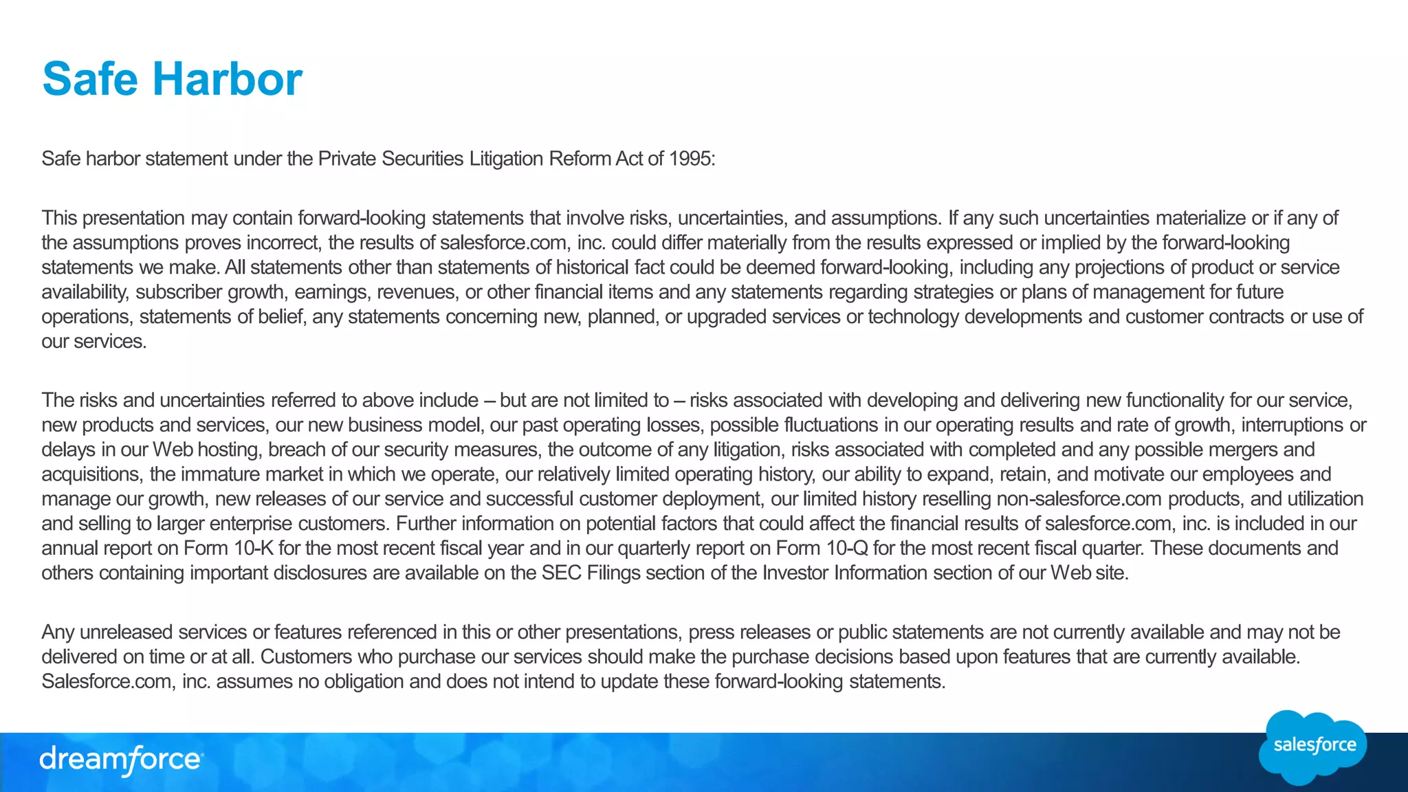 Safe Harbor
Safe harbor statement under the Private Securities Litigation Reform Act of 1995:
This presentation may contain forward-looking statements that involve risks, uncertainties, and assumptions. If any such uncertainties materialize or if any of
the assumptions proves incorrect, the results of salesforce.com, inc. could differ materially from the results expressed or implied by the forward-looking
statements we make. All statements other than statements of historical fact could be deemed forward-looking, including any projections of product or service
availability, subscriber growth, earnings, revenues, or other financial items and any statements regarding strategies or plans of management for future
operations, statements of belief, any statements concerning new, planned, or upgraded services or technology developments and customer contracts or use of
our services.
The risks and uncertainties referred to above include – but are not limited to – risks associated with developing and delivering new functionality for our service,
new products and services, our new business model, our past operating losses, possible fluctuations in our operating results and rate of growth, interruptions or
delays in our Web hosting, breach of our security measures, the outcome of any litigation, risks associated with completed and any possible mergers and
acquisitions, the immature market in which we operate, our relatively limited operating history, our ability to expand, retain, and motivate our employees and
manage our growth, new releases of our service and successful customer deployment, our limited history reselling non-salesforce.com products, and utilization
and selling to larger enterprise customers. Further information on potential factors that could affect the financial results of salesforce.com, inc. is included in our
annual report on Form 10-K for the most recent fiscal year and in our quarterly report on Form 10-Q for the most recent fiscal quarter. These documents and
others containing important disclosures are available on the SEC Filings section of the Investor Information section of our Web site.
Any unreleased services or features referenced in this or other presentations, press releases or public statements are not currently available and may not be
delivered on time or at all. Customers who purchase our services should make the purchase decisions based upon features that are currently available.
Salesforce.com, inc. assumes no obligation and does not intend to update these forward-looking statements.
 