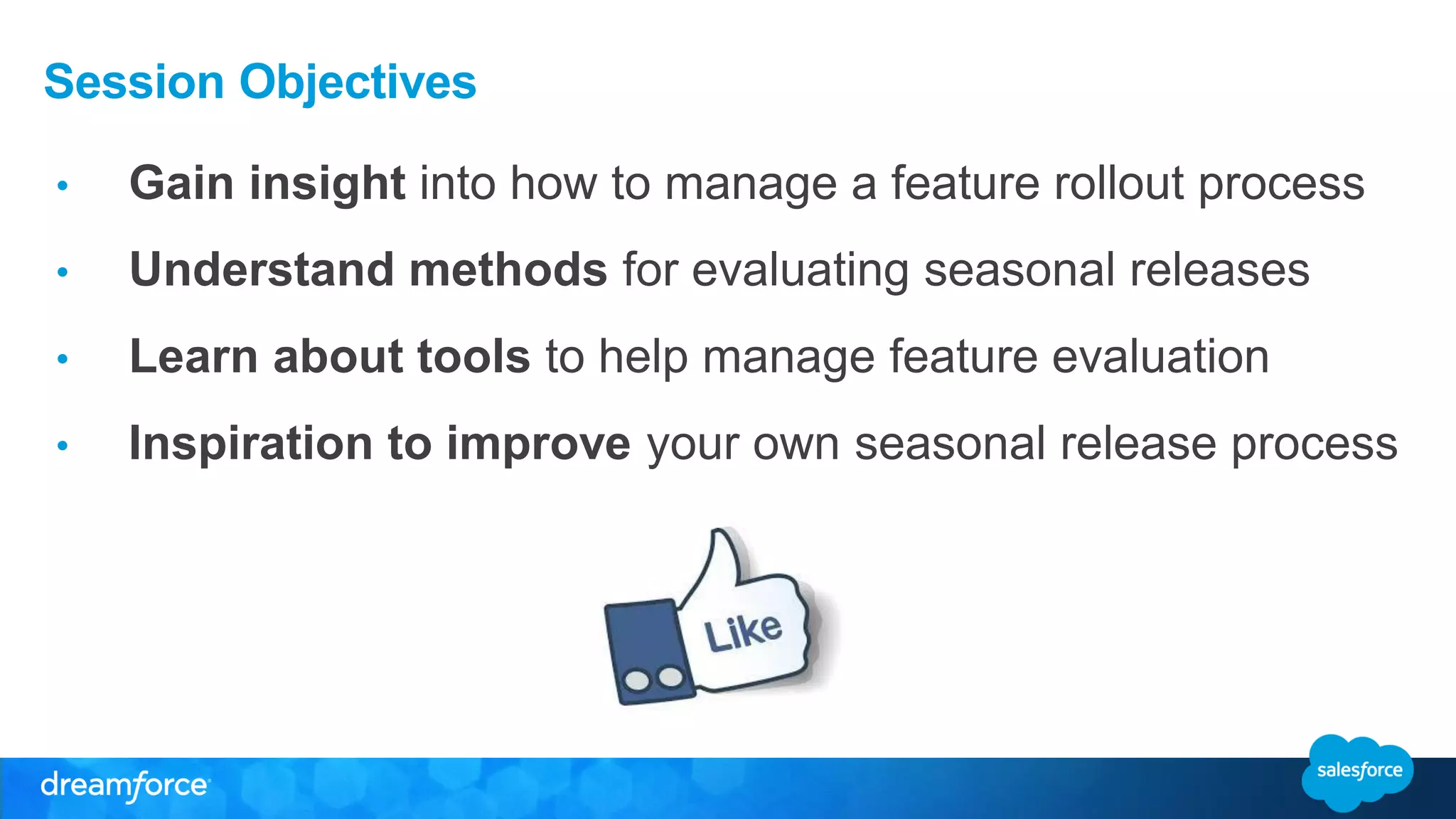 Session Objectives
• Gain insight into how to manage a feature rollout process
• Understand methods for evaluating seasonal releases
• Learn about tools to help manage feature evaluation
• Inspiration to improve your own seasonal release process
 