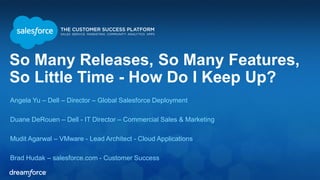 So Many Releases, So Many Features,
So Little Time - How Do I Keep Up?
Angela Yu – Dell – Director – Global Salesforce Deployment
Duane DeRouen – Dell - IT Director – Commercial Sales & Marketing
Mudit Agarwal – VMware - Lead Architect - Cloud Applications
Brad Hudak – salesforce.com - Customer Success
 