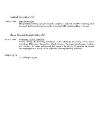 Stanback Co., Salisbury, NC
10/86 to 10/89 QA/R&D Manager
Designed and maintained QA/QC system for company. Conducted annual GMP training for all
personnel. Performed formulation and development of OTC products and line extensions.
Rowan Memorial Hospital, Salisbury, NC
03/79 to 10/86 Laboratory Medical Technician
Rotated through the following departments of the laboratory performing routine clinical
procedures: Phlebotomy, Hematology, Blood Chemistry, Serology, Microbiology, Cytology,
and Histology. Reviewed and reported final results to the doctors. Responsible for ensuring
that proper paperwork was on file for all patients receiving laboratory procedures.
REFERENCES
Available upon request
 
