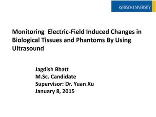 Monitoring Electric-Field Induced Changes in
Biological Tissues and Phantoms By Using
Ultrasound
Jagdish Bhatt
M.Sc. Candidate
Supervisor: Dr. Yuan Xu
January 8, 2015
 
