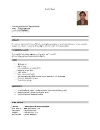 Jennifer Thomas
Email Id: jennythomas28@gmail.com
Ph No : +971 526454486
Landline No:065749833
SUMMARY
Two years of experience in Hospitality Sales.Lookingfor suitablecareer which involvecustomer serviceand sales
to prove and enhance my existingskills and growwith the growth of the organization.
PROFESSIONAL OBJECTIVE
To be a partof prestigious organization in order to apply my skills.
Achieve individual as well as organizational goals.
SKILLS
 Quick Learner
 Zeal to work
 Posses good communication Skills
 Receptive to new ideas
 Team worker
 Good interpersonal skills
 Optimistic approach & decisiveness to turn opportunity into advantage
 Flexibility to adaptto changes.
 Vision to see reality.
ACHIEVEMENTS
 Have closed largegroups from Bangalorefor Kumarakom and Goa as well.
 Consistently over achieved the assigned target.
 Successfully closed theApple booking
WORK EXPERIENCE
Company : The Zuri Hotels & Resorts, Bangalore
Hotel Website :www.thezurihotels.com
Designation : Sales Coordinator
Duration : July 2012 – Jan 2015
Workingarea : Sales & Marketing
 