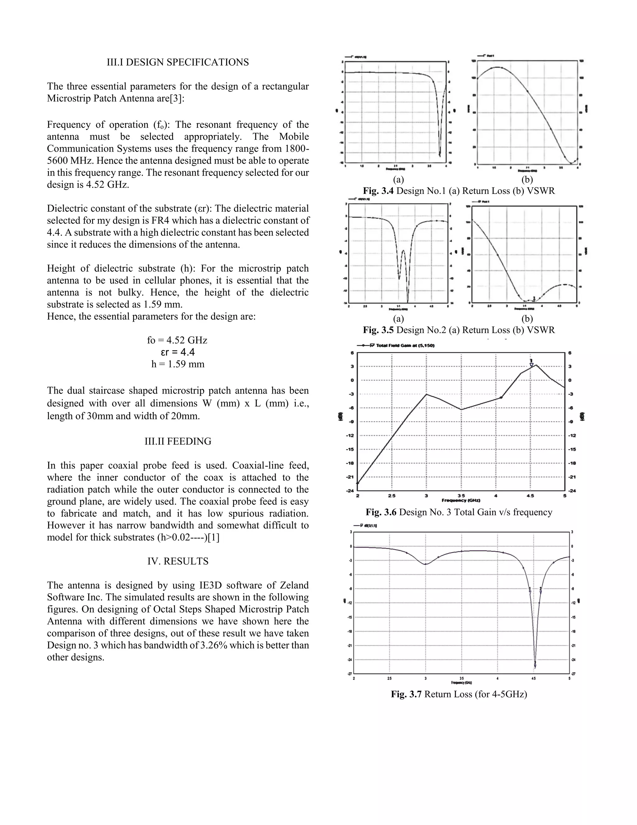 III.I DESIGN SPECIFICATIONS
The three essential parameters for the design of a rectangular
Microstrip Patch Antenna are[3]:
Frequency of operation (fo): The resonant frequency of the
antenna must be selected appropriately. The Mobile
Communication Systems uses the frequency range from 1800-
5600 MHz. Hence the antenna designed must be able to operate
in this frequency range. The resonant frequency selected for our
design is 4.52 GHz.
Dielectric constant of the substrate (εr): The dielectric material
selected for my design is FR4 which has a dielectric constant of
4.4. A substrate with a high dielectric constant has been selected
since it reduces the dimensions of the antenna.
Height of dielectric substrate (h): For the microstrip patch
antenna to be used in cellular phones, it is essential that the
antenna is not bulky. Hence, the height of the dielectric
substrate is selected as 1.59 mm.
Hence, the essential parameters for the design are:
fo = 4.52 GHz
εr = 4.4
h = 1.59 mm
The dual staircase shaped microstrip patch antenna has been
designed with over all dimensions W (mm) x L (mm) i.e.,
length of 30mm and width of 20mm.
III.II FEEDING
In this paper coaxial probe feed is used. Coaxial-line feed,
where the inner conductor of the coax is attached to the
radiation patch while the outer conductor is connected to the
ground plane, are widely used. The coaxial probe feed is easy
to fabricate and match, and it has low spurious radiation.
However it has narrow bandwidth and somewhat difficult to
model for thick substrates (h>0.02----)[1]
IV. RESULTS
The antenna is designed by using IE3D software of Zeland
Software Inc. The simulated results are shown in the following
figures. On designing of Octal Steps Shaped Microstrip Patch
Antenna with different dimensions we have shown here the
comparison of three designs, out of these result we have taken
Design no. 3 which has bandwidth of 3.26% which is better than
other designs.
(a) (b)
Fig. 3.4 Design No.1 (a) Return Loss (b) VSWR
(a) (b)
Fig. 3.5 Design No.2 (a) Return Loss (b) VSWR
Fig. 3.6 Design No. 3 Total Gain v/s frequency
Fig. 3.7 Return Loss (for 4-5GHz)
 