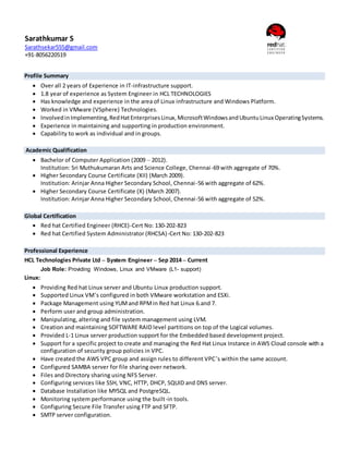 Profile Summary
 Over all 2 years of Experience in IT-infrastructure support.
 1.8 year of experience as System Engineer in HCL TECHNOLOGIES
 Has knowledge and experience in the area of Linux infrastructure and Windows Platform.
 Worked in VMware (VSphere) Technologies.
 InvolvedinImplementing,RedHatEnterprisesLinux,MicrosoftWindowsandUbuntuLinux OperatingSystems.
 Experience in maintaining and supporting in production environment.
 Capability to work as individual and in groups.
Academic Qualification
 Bachelor of Computer Application (2009 – 2012).
Institution: Sri Muthukumaran Arts and Science College, Chennai-69 with aggregate of 70%.
 Higher Secondary Course Certificate (XII) (March 2009).
Institution: Arinjar Anna Higher Secondary School, Chennai-56 with aggregate of 62%.
 Higher Secondary Course Certificate (X) (March 2007).
Institution: Arinjar Anna Higher Secondary School, Chennai-56 with aggregate of 52%.
Global Certification
 Red hat Certified Engineer (RHCE)-Cert No: 130-202-823
 Red hat Certified System Administrator (RHCSA)-Cert No: 130-202-823
Professional Experience
HCL Technologies Private Ltd – System Engineer – Sep 2014 – Current
Job Role: Providing Windows, Linux and VMware (L1- support)
Linux:
 Providing Red hat Linux server and Ubuntu Linux production support.
 Supported Linux VM’s configured in both VMware workstation and ESXi.
 Package Management using YUMand RPMin Red hat Linux 6.and 7.
 Perform user and group administration.
 Manipulating, altering and file system management using LVM.
 Creation and maintaining SOFTWARE RAID level partitions on top of the Logical volumes.
 Provided L-1 Linux server production support for the Embedded based development project.
 Support for a specific project to create and managing the Red Hat Linux Instance in AWS Cloud console with a
configuration of security group policies in VPC.
 Have created the AWS VPC group and assign rules to different VPC’s within the same account.
 Configured SAMBA server for file sharing over network.
 Files and Directory sharing using NFS Server.
 Configuring services like SSH, VNC, HTTP, DHCP, SQUID and DNS server.
 Database Installation like MYSQL and PostgreSQL.
 Monitoring system performance using the built-in tools.
 Configuring Secure File Transfer using FTP and SFTP.
 SMTP server configuration.
Sarathkumar S
Sarathsekar555@gmail.com
+91-8056220519
 