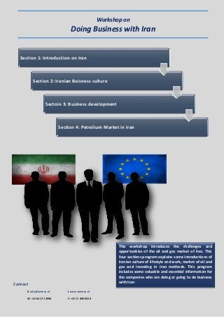 Contact
E: info@beimco.nl I: www.beimco.nl
M: +31 64 171 2996 F: +31 71 890 0528
Workshop on
Doing Business with Iran
Section 1: Introduction on Iran
Section 2: Iranian Buisness culture
Sectoin 3: Business development
Section 4: Petrolium Market in Iran
This workshop introduces the challenges and
opportunities of the oil and gas market of Iran. This
four sections program explains some introductions of
Iranian culture of lifestyle and work, market of oil and
gas and investing in Iran methods. This program
includes some valuable and essential information for
the companies who are doing or going to do business
with Iran
 