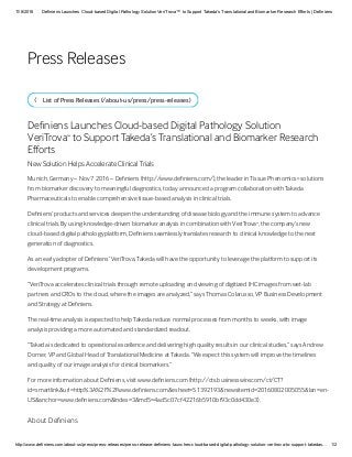 11/8/2016 Definiens Launches Cloud­based Digital Pathology Solution VeriTrova™ to Support Takeda’s Translational and Biomarker Research Efforts | Definiens
http://www.definiens.com/about­us/press/press­releases/press­release­definiens­launches­cloud­based­digital­pathology­solution­veritrova­to­support­takedas… 1/2
Lit of Pre Releae (/aout-u/pre/pre-releae)b
De nien Launche Cloud-aed Digital Patholog olution
VeriTrova  to upport Takeda’ Tranlational and iomarker Reearch
 ort
New olution Help Accelerate Clinical Trial
Munich, German – Nov 7 2016 – De nien (http://www.de nien.com/), the leader in Tiue Phenomic  olution
from iomarker dicover to meaningful diagnotic, toda announced a program collaoration with Takeda
Pharmaceutical to enale comprehenive tiue-aed anali in clinical trial.
De nien’ product and ervice deepen the undertanding of dieae iolog and the immune tem to advance
clinical trial.  uing knowledge-driven iomarker anali in comination with VeriTrova , the compan’ new
cloud-aed digital patholog platform, De nien eamlel tranlate reearch to clinical knowledge to the next
generation of diagnotic. 
A an earl adopter of De nien’ VeriTrova, Takeda will have the opportunit to leverage the platform to upport it
development program.
“VeriTrova accelerate clinical trial through remote uploading and viewing of digitized IHC image from wet-la
partner and CRO to the cloud, where the image are analzed,” a Thoma Colaruo, VP uine Development
and trateg at De nien.
The real-time anali i expected to help Takeda reduce normal procee from month to week, with image
anali providing a more automated and tandardized readout.
“Takeda i dedicated to operational excellence and delivering high qualit reult in our clinical tudie,” a Andrew
Dorner, VP and Gloal Head of Tranlational Medicine at Takeda. “We expect thi tem will improve the timeline
and qualit of our image anali for clinical iomarker.”  
For more information aout De nien, viit www.de nien.com (http://ct.uinewire.com/ct/CT?
id=martlink&url=http%3A%2F%2Fwww.de nien.com&eheet=51392193&newitemid=20160802005055&lan=en-
U&anchor=www.de nien.com&index=3&md5=4ad5c07cf422165910f93c0dd430e3).
Aout De nien
™
®
™
Pre Releae
 