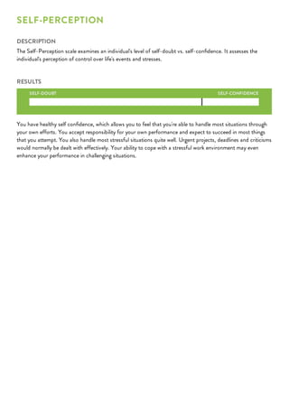 SELF-CONFIDENCE
SELF-PERCEPTION
DESCRIPTION
The Self-Perception scale examines an individual's level of self-doubt vs. self-conﬁdence. It assesses the
individual's perception of control over life's events and stresses.
RESULTS
SELF-DOUBT
You have healthy self conﬁdence, which allows you to feel that you're able to handle most situations through
your own efforts. You accept responsibility for your own performance and expect to succeed in most things
that you attempt. You also handle most stressful situations quite well. Urgent projects, deadlines and criticisms
would normally be dealt with effectively. Your ability to cope with a stressful work environment may even
enhance your performance in challenging situations.
 