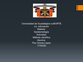 Universidad de Guadalajara cuNORTE
Lic. educación
Materia:
Epistemología
Actividad:
Método científico
Alumna:
Flor Oronia López
17/05/20
 