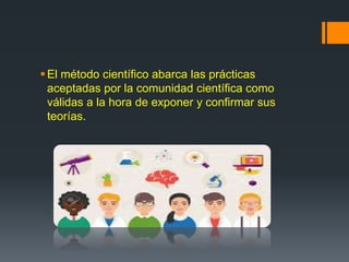 El método científico abarca las prácticas
aceptadas por la comunidad científica como
válidas a la hora de exponer y confirmar sus
teorías.
 