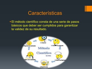 Características
El método científico consta de una serie de pasos
básicos que deber ser cumplidos para garantizar
la validez de su resultado.
 