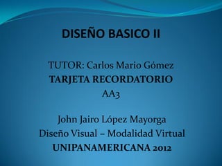 DISEÑO BASICO II

  TUTOR: Carlos Mario Gómez
  TARJETA RECORDATORIO
            AA3

    John Jairo López Mayorga
Diseño Visual – Modalidad Virtual
   UNIPANAMERICANA 2012
 
