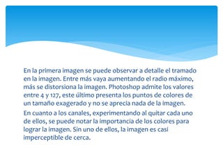 En la primera imagen se puede observar a detalle el tramado
en la imagen. Entre más vaya aumentando el radio máximo,
más se distorsiona la imagen. Photoshop admite los valores
entre 4 y 127, este último presenta los puntos de colores de
un tamaño exagerado y no se aprecia nada de la imagen.
En cuanto a los canales, experimentando al quitar cada uno
de ellos, se puede notar la importancia de los colores para
lograr la imagen. Sin uno de ellos, la imagen es casi
imperceptible de cerca.
 
